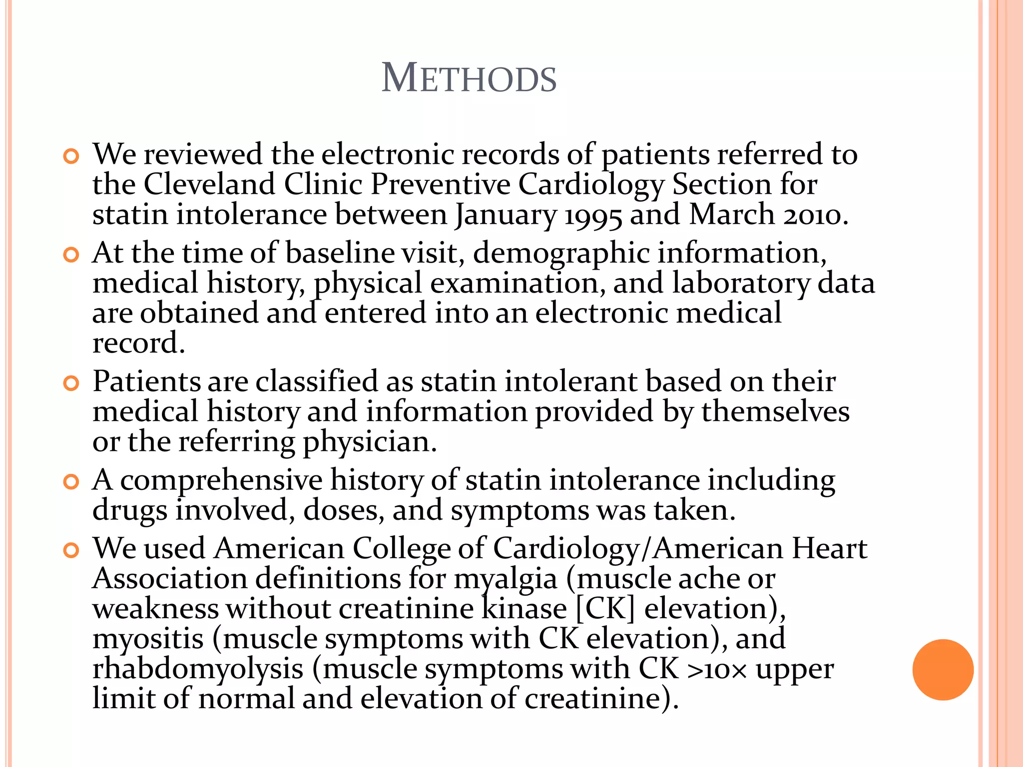 METHODS
 We reviewed the electronic records of patients referred to
the Cleveland Clinic Preventive Cardiology Section for
statin intolerance between January 1995 and March 2010.
 At the time of baseline visit, demographic information,
medical history, physical examination, and laboratory data
are obtained and entered into an electronic medical
record.
 Patients are classified as statin intolerant based on their
medical history and information provided by themselves
or the referring physician.
 A comprehensive history of statin intolerance including
drugs involved, doses, and symptoms was taken.
 We used American College of Cardiology/American Heart
Association definitions for myalgia (muscle ache or
weakness without creatinine kinase [CK] elevation),
myositis (muscle symptoms with CK elevation), and
rhabdomyolysis (muscle symptoms with CK >10× upper
limit of normal and elevation of creatinine).
 