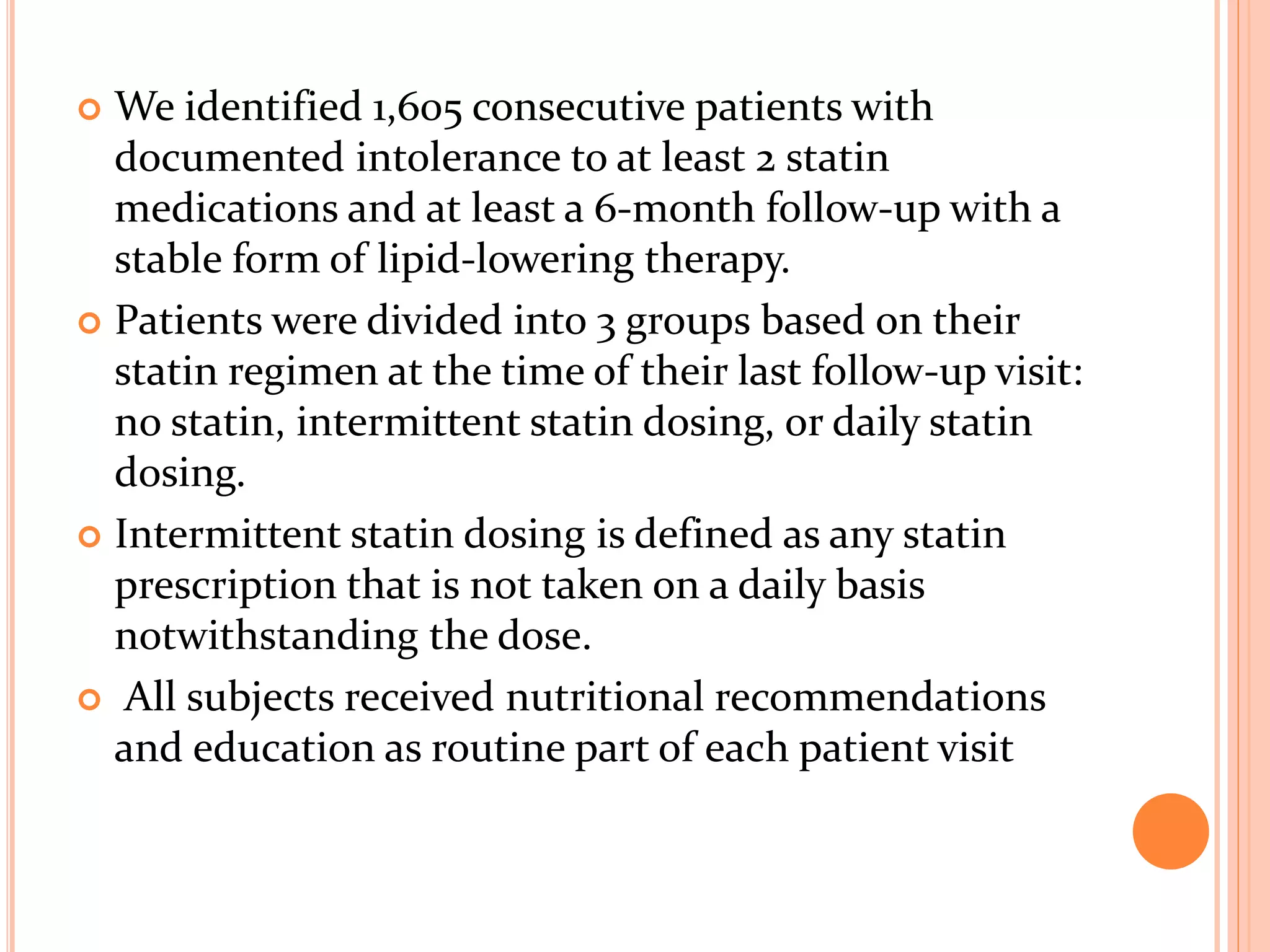 We identified 1,605 consecutive patients with
documented intolerance to at least 2 statin
medications and at least a 6-month follow-up with a
stable form of lipid-lowering therapy.
 Patients were divided into 3 groups based on their
statin regimen at the time of their last follow-up visit:
no statin, intermittent statin dosing, or daily statin
dosing.
 Intermittent statin dosing is defined as any statin
prescription that is not taken on a daily basis
notwithstanding the dose.
 All subjects received nutritional recommendations
and education as routine part of each patient visit
 
