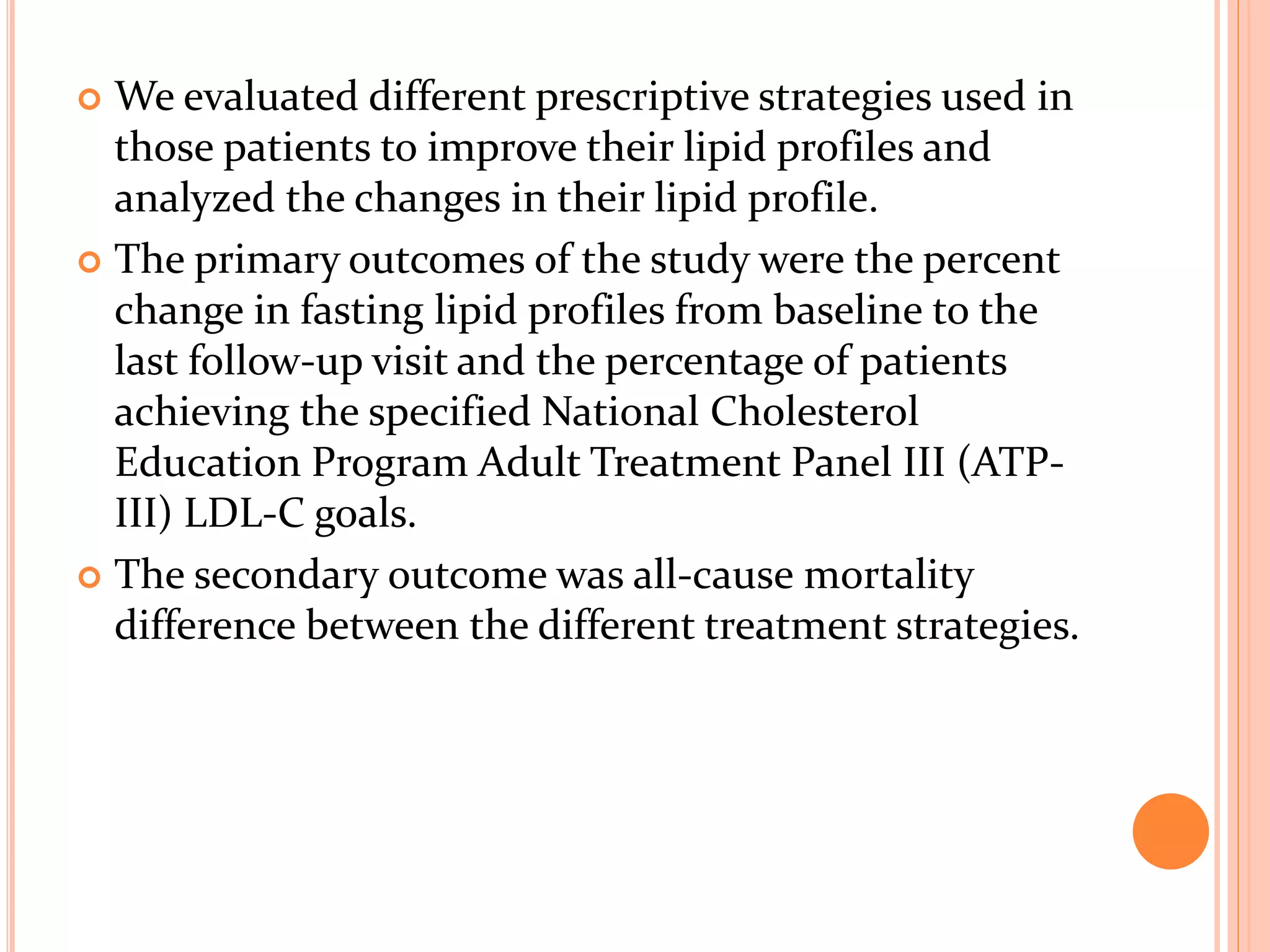  We evaluated different prescriptive strategies used in
those patients to improve their lipid profiles and
analyzed the changes in their lipid profile.
 The primary outcomes of the study were the percent
change in fasting lipid profiles from baseline to the
last follow-up visit and the percentage of patients
achieving the specified National Cholesterol
Education Program Adult Treatment Panel III (ATP-
III) LDL-C goals.
 The secondary outcome was all-cause mortality
difference between the different treatment strategies.
 