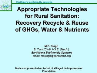 Earthizenz ecofriendly systems
Appropriate TechnologiesAppropriate Technologies
for Rural Sanitation:for Rural Sanitation:
Recovery Recycle & ReuseRecovery Recycle & Reuse
of GHGs, Water & Nutrientsof GHGs, Water & Nutrients
M.P. SinghM.P. Singh
B. Tech.(Civil); M.I.E. (Mech.)B. Tech.(Civil); M.I.E. (Mech.)
Earthizenz Ecofriendly SystemsEarthizenz Ecofriendly Systems
email: mpsingh@earthizenz.orgemail: mpsingh@earthizenz.org
Made and presented on behalf of Village Life Improvement
Foundation
 