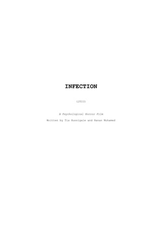 INFECTION<br />(2011)<br />A Psychological Horror Film<br />Written by Tia Hunnigale and Hanan Mohamed<br />CONTENTS<br />OVERVIEW ________________________________________________________________3<br />OUTLINE  ________________________________________________________________3<br />SYNOPSIS ________________________________________________________________3<br />SCOPE OF FILM ___________________________________________________________6<br />LENGTH, DISTRIBUTION & MEDIA ____________________________________________6<br />PRODUCTION ELEMENTS _____________________________________________________6<br />CAST LIST _______________________________________________________________6<br />SUBJECTS ________________________________________________________________7<br />OVERVIEW:<br />INFECTION addresses the paranormal world; in this film the focus is on a possessive virus which attacks and makes victims of many. The virus originated from a small town in Italy in 1997. An adolescent boy of 15 was bitten by a paranormal fox and throughout the years he passed his disease onto others. He had been teased at school for his acne and stench, and often he secretly thought of taking revenge on his classmates but was never brave enough to take that step. <br />Whilst holidaying in Italy with his mother he decided to take a walk into Sicily during the late afternoon. It was on his shortcut through a forest that the young boy was attacked by being bitten by the fox and became infected - he and his mother were never seen again. The rumours tell that the two made it back to the UK in 2004, bypassing checkpoints only for the sickness to escalate to the point where he murdered his mother. <br />Heavy with guilt, he ran away and went into hiding in various forests away from the public and the cities. It is in these forests that he stumbled across an attractive, brave young girl. She had disturbed him with her loud gossiping and caught his attention, and envying her – having everything that he could never have again, a healthy sane normal life – he infected her. The disease drives her insane, drawing her out to kill all of her previous four previous friends who she believed in her paranoia to have betrayed and abandoned her when she was attacked. <br />OUTLINE:<br />,[object Object]
