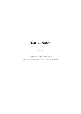 THE UNKNOWN<br />(2011)<br />A Psychological Horror Film<br />Written by Tia Hunnigale and Hanan Mohamed<br />CONTENTS<br />OVERVIEW ________________________________________________________________3<br />OUTLINE  ________________________________________________________________3<br />SYNOPSIS ________________________________________________________________3<br />SCOPE OF FILM ___________________________________________________________6<br />LENGTH, DISTRIBUTION & MEDIA ____________________________________________6<br />PRODUCTION ELEMENTS _____________________________________________________6<br />CAST LIST _______________________________________________________________6<br />SUBJECTS ________________________________________________________________7<br />OVERVIEW:<br />THE UKNOWN addresses the supernatural world; in this film the focus is on a young girl who becomes possessed with a spirit which takes control of her darker impulses, causing her to attack many others and so not only becoming but making victims of many others who are close to her. <br />The deceased originated from South London, 1997. He was an adolescent boy of 15 who had grown up there, and was teased at school for his acne and stench - bullied as school children will to those who are too quiet, to those different to them. He never had the courage to fight back though he wanted to, often secretly wishing a slow, bloody revenge on his classmates though he was too afraid to go through with it. <br />It happened when they were holidaying in Kent for the summer. He had an argument with his mother, which started with him not washing the dishes, moving to her blaming him for his father having walked out on them for the age of five ‘because who would ever want to be a father to such an ugly little ****, you ruined it for me!’ and ending how it usually did with her beating him black and blue. Years of frustration with her continuously taunting him and blaming him for why her life hadn’t turned out right, he went into a blind rage and fought back for the first time. He overpowered her and beat her in turn, and focusing all of his anger and despair at her ended up beating her to death. Afterwards, all of that rage had quietened but it didn’t leave him but the difference was that he now had a dead body to deal with. Numbed by what he had done, he waited until nightfall before dragging her body to the forest and burying her there where nobody would find her.<br />He found that the pain didn’t end with his mother’s death; and knowing the police would be looking for her killer he knew he had to disappear. Heavy with guilt and confused in the aftermath he went back home alone to London, but it didn’t take long before he realised it was only a matter of time before they found him. His desperation and despair peaked to the point where he decided to finally carry out his intention to end his life, feeling no joy in living any more. He hung himself in his room. There was no suicide note and his mother was never found – after some time the search for her was given up. She was officially missing, presumed dead and his death was known to be a tragic incident. <br />But it didn’t stop there.<br />The pain would not end with his death, nor the fury. Imprisoned on earth by his guilt, without a body to anchor to his temper was only amplified and his spirit left to roam restlessly searching for revenge, redemption, anything as a way to quench his anger.<br />Later, it is in these same forests that in life he spent time hiding in and in death that his spirit stumbles across an attractive, brave young girl. She had disturbed him with her loud gossiping and caught his attention, and envying her – having everything that he could never have again, beauty, popularity, a healthy normal life – he possessed her. The spirit drives her insane, drawing her out to kill all of her previous four previous friends who she believed in her paranoia to have betrayed and abandoned her when she was attacked by the spirit. <br />OUTLINE:<br />,[object Object]
