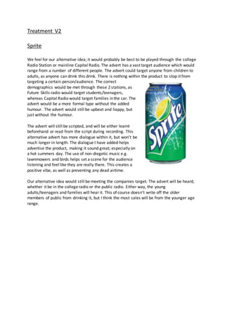 Treatment V2
Sprite
We feel for our alternative idea; it would probably be best to be played through the college
Radio Station or mainline Capital Radio. The advert has a vast target audience which would
range from a number of different people. The advert could target anyone from children to
adults, as anyone can drink this drink. There is nothing within the product to stop it from
targeting a certain person/audience. The correct
demographics would be met through these 2 stations, as
Future Skills radio would target students/teenagers,
whereas Capital Radio would target families in the car. The
advert would be a more formal type without the added
humour. The advert would still be upbeat and happy, but
just without the humour.
The advert will still be scripted, and will be either learnt
beforehand or read from the script during recording. This
alternative advert has more dialogue within it, but won’t be
much longer in length. The dialogue I have added helps
advertise the product, making it sound great; especially on
a hot summers day. The use of non-diegetic music e.g.
lawnmowers and birds helps set a scene for the audience
listening and feel like they are really there. This creates a
positive vibe, as well as preventing any dead airtime.
Our alternative idea would still be meeting the companies target. The advert will be heard,
whether it be in the college radio or the public radio. Either way, the young
adults/teenagers and families will hear it. This of course doesn’t write off the older
members of public from drinking it, but I think the most sales will be from the younger age
range.
 