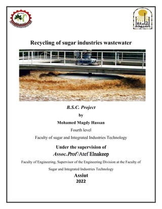 Recycling of sugar industries wastewater
B.S.C. Project
by
Mohamed Magdy Hassan
Fourth level
Faculty of sugar and Integrated Industries Technology
Under the supervision of
Assoc.Prof /Atef Elnakeep
Faculty of Engineering, Supervisor of the Engineering Division at the Faculty of
Sugar and Integrated Industries Technology
Assiut
2022
 