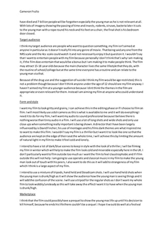 CameronFrullo
have diedand7 billionpeoplewillbe forgottenespeciallythe youngmanashe is not relevantatall.
Withlotsof imageryshowingthe passingof time andinsects,rodents,viruses,bacterialateritcuts
to the youngman witha rope round hisneckand hisfeetona chair, the final shotishisbedroom
door closed.
Target audience
I thinkmytarget audience are people whowanttoquestionsomething,myfilmisn’taimedat
anyone inparticularas itdoesn’treallyfitintoanygenre of movie. Thatbeingsaidanyone fromthe
NRSscale and the 4cs scale couldwatch itand not necessarilyenjoyitbutquestionit.Iwouldn’tsay
that I wantto entertainpeoplewithmyfilmbecause personallyIdon’tthinkthat’swhyIam making
it,if the filmdoesentertainthatwouldbe abonusbut I am makingitto make people think.The film
may attract 15-18 yearoldsbecause the maincharacter livesthe same lifestylethattheydo,with
the routine of school/college butatthe same time everyone hasaroutine andcan relate tothe
youngman viathat.
Because of the drug use and the suggestionof suicide Ithinkmyfilmwouldbe age restricted,thisis
not a problemthoughbecause Idon’tthinkanyone underthe age of 12 shouldsee myfilmanyway.I
haven’taimedmyfilmata youngeraudience because Idintthinkthe themesinthe filmare
appropriate orevenrelevantforthem.InsteadIamaimingmyfilmat anyone whocouldunderstand
it.
Form andstyle
I wantmy filmtolookgrittyand grainy,I can achieve thisinthe editingphase orif Ichoose to filmon
film.Iwill mostlikelyuse adslrcamera as thisiswhat isavailable tome andit will doeverythingI
needitto do formy film,Iwill wantmyaudioto soundprofessional becauseIbelieve thereis
nothingworse thantinnyaudioina film.Iwill use alot of longshotsand wide shotsandonlyuse
close upswhensomethingreallyimportantisbeingshown.A directorthatIhave beenlargely
influencedbyis DavidFincher,hisuse of montagesandhisfilmsdarkthemesare whatinspiredme
to wantto make thisfilm.Iwouldn’tsaymyfilmisa thrillerbutIwantit to looklike one sothatthe
audience are keptonthe edge of theirseatthe whole time,Iwill achieve thisbylimitingthe amount
of natural lightinmyfilmto make itfeel coldandlonely.
I intendtohave a lot of dark/blue scenestokeepinstyle withthe lookof athriller,Iwill be filming
my filminwinterwhichwillhelptomake the film lookcoldandmiserable especiallyhere inthe UK.I
don’tparticularlywanttofilmoutside toomuchas I wantthe filmtofeel claustrophobicandif Ifilm
outside thiswill not help.Iamgoingto use operaticandclassical musicinmy filmtomake the young
man lookoutof touchwithhispeers,I alsowantto do thisas it will addtostrangenessof myfilm
whichI thinkisa large aspect of my film.
I intendtouse a mixture of tripods,handheldandSteadicamshots.Iwill use handheldshotswhen
the youngman isdrunk/highasit will show the audience how the youngmanisseeingthingsandit
will addthe confusionof the scene.Iwill use atripodfor the regularshotsas I don’twantmy whole
filmtolookwobbly/unsteadyasthiswill take awaythe effectIwantit to have whenthe youngman
isdrunk/high.
Marketplace
I thinkthat the filmcouldpossiblyhave aprequel toshow the youngmaslife upuntil hisdecisionto
kill himself,because he endshislifethere couldn’tbe asequel.Ihope itwoulddowell ata festival
 