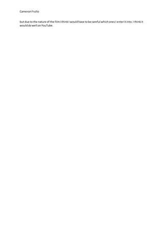 CameronFrullo
but due to the nature of the filmIthinkI wouldhave tobe careful whichonesI enteritinto.I thinkit
woulddowell onYouTube.
 