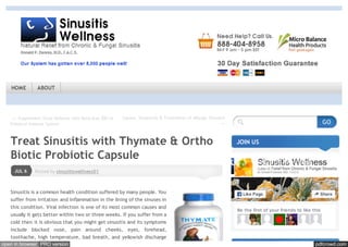 pdfcrowd.comopen in browser PRO version Are you a developer? Try out the HTML to PDF API
← Supplement Sinus Defense with Beta Max 500 to
Enhance Immune System
Causes, Symptoms & Treatments of Allergic Sinusitis
→
Posted by sinusitiswellness01JUL 6
Treat Sinusitis with Thymate & Ortho
Biotic Probiotic Capsule
Sinusitis is a common health condition suffered by many people. You
suffer from irritation and inflammation in the lining of the sinuses in
this condition. Viral infection is one of its most common causes and
usually it gets better within two or three weeks. If you suffer from a
cold then it is obvious that you might get sinusitis and its symptoms
include blocked nose, pain around cheeks, eyes, forehead,
toothache, high temperature, bad breath, and yellowish discharge
JOIN US
GO
Be the first of your friends to like this
Sinusitis Wellness
990 likes
Like Page Share
HOME ABOUT
 