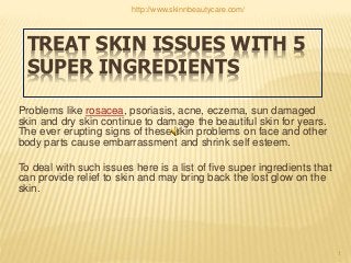TREAT SKIN ISSUES WITH 5
SUPER INGREDIENTS
Problems like rosacea, psoriasis, acne, eczema, sun damaged
skin and dry skin continue to damage the beautiful skin for years.
The ever erupting signs of these skin problems on face and other
body parts cause embarrassment and shrink self esteem.
To deal with such issues here is a list of five super ingredients that
can provide relief to skin and may bring back the lost glow on the
skin.
1
http://www.skinnbeautycare.com/
 