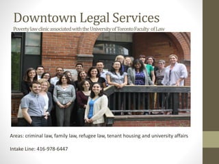 Downtown Legal Services
PovertylawclinicassociatedwiththeUniversityofTorontoFaculty ofLaw
Areas: criminal law, family law, refugee law, tenant housing and university affairs
Intake Line: 416-978-6447
 