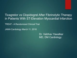 Ticagrelor vs Clopidogrel After Fibrinolytic Therapy
in Patients With ST-Elevation Myocardial Infarction
TREAT - A Randomized Clinical Trial
JAMA Cardiology March 11, 2018
Dr. Vaibhav Yawalkar
MD, DM Cardiology
 