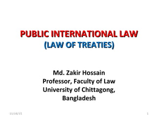 PUBLIC INTERNATIONAL LAWPUBLIC INTERNATIONAL LAW
(LAW OF TREATIES)(LAW OF TREATIES)
Md. Zakir Hossain
Professor, Faculty of Law
University of Chittagong,
Bangladesh
11/16/15 1
 