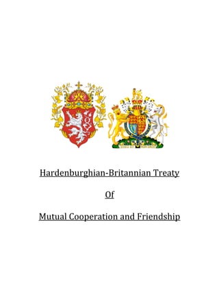  
                             	
  
                             	
  
                             	
  
                             	
  
                             	
  
                             	
  
                             	
  
                             	
  




                                                	
  
                             	
  
                             	
  
                             	
  

       Hardenburghian-­‐Britannian	
  Treaty	
  
                          	
  
                         Of	
  
                          	
  
       Mutual	
  Cooperation	
  and	
  Friendship	
  
                             	
  
                             	
  
                             	
  
                             	
  
	
  
 