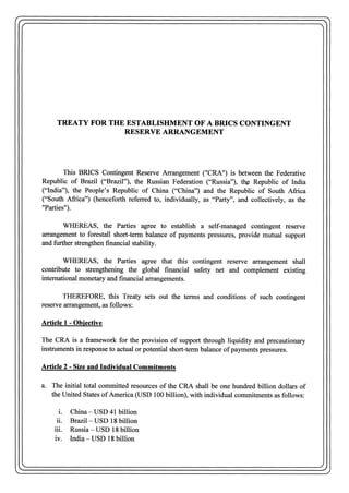 TREATY FOR THE ESTABLISHMENT OF A BRICS CONTINGENT
RESERVE ARRANGEMENT
This BRICS Contingent Reserve Arrangement ("CRA") is between the Federative
Republic of Brazil ("Brazil"), the Russian Federation ("Russia"), th:~ Republic of India
("India"), the People's Republic of China ("China") and the Republic of South Africa
("South Africa") (henceforth referred to, individually, as "Party", and collectively, as the
"Parties").
WHEREAS, the Parties agree to establish a self-managed contingent reserve
arrangement to forestall short-term balance of payments pressures, provide mutual support
and further strengthen financial stability.
WHEREAS, the Parties agree that this contingent reserve arrangement shall
contribute to strengthening the global financial safety net and complement existing
international monetary and financial arrangements.
THEREFORE, this Treaty sets out the terms and conditions of such contingent
reserve arrangement, as follows:
Article 1 - Objective
The CRA is a framework for the provision of support through liquidity and precautionary
i~struments in response to actual or potential short-term balance ofpayments pressures.
Article 2 - Size and Individual Commitments
a. The initial total committed resources of the CRA shall be one hundred billion dollars of
the United States ofAmerica (USD 100 billion), with individual commitments as follows:
i. China - USD 41 billion
ii. Brazil - USD 18 billion
iii. Russia - USD 18 billion
iv. India- USD 18 billion
 