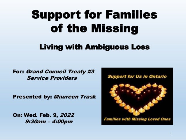 1
Support for Families
of the Missing
Living with Ambiguous Loss
For: Grand Council Treaty #3
Service Providers
Presented by: Maureen Trask
On: Wed. Feb. 9, 2022
9:30am – 4:00pm
 