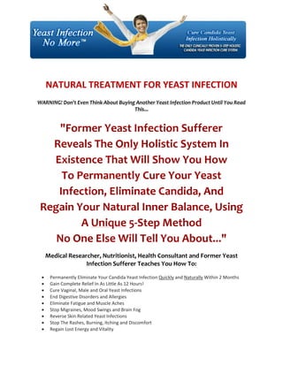 NATURAL TREATMENT FOR YEAST INFECTION
WARNING! Don't Even Think About Buying Another Yeast Infection Product Until You Read
                                      This...


     "Former Yeast Infection Sufferer
   Reveals The Only Holistic System In
   Existence That Will Show You How
     To Permanently Cure Your Yeast
    Infection, Eliminate Candida, And
 Regain Your Natural Inner Balance, Using
         A Unique 5-Step Method
    No One Else Will Tell You About..."
     Medical Researcher, Nutritionist, Health Consultant and Former Yeast
                   Infection Sufferer Teaches You How To:

     Permanently Eliminate Your Candida Yeast Infection Quickly and Naturally Within 2 Months
     Gain Complete Relief In As Little As 12 Hours!
     Cure Vaginal, Male and Oral Yeast Infections
     End Digestive Disorders and Allergies
     Eliminate Fatigue and Muscle Aches
     Stop Migraines, Mood Swings and Brain Fog
     Reverse Skin Related Yeast Infections
     Stop The Rashes, Burning, Itching and Discomfort
     Regain Lost Energy and Vitality
 