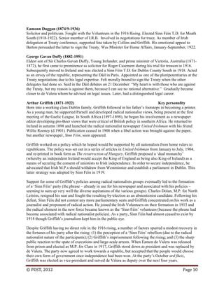 © PDST, 2012 Page 10
Eamonn Duggan (1874/9-1936)
Solicitor and politician. Fought with the Volunteers in the 1916 Rising. Elected Sinn Féin T.D. for Meath
South (1918-1922). Senior member of I.R.B. Involved in negotiations for truce. As member of Irish
delegation at Treaty conference, supported line taken by Collins and Griffith. His emotional appeal to
Barton persuaded the latter to sign the Treaty. Was Minister for Home Affairs, January-September, 1922.
George Gavan Duffy (1882-1951)
Eldest son of Sir Charles Gavan Duffy, Young Irelander, and prime minister of Victoria, Australia (1871-
1872), he first came to prominence as solicitor for Roger Casement during his trial for treason in 1916.
Subsequently moved to Ireland and was elected a Sinn Féin T.D. for Dublin County South in 1918. Acted
as an envoy of the republic, representing the Dáil in Paris. Appointed as one of the plenipotentiaries at the
Treaty negotiations due to his legal expertise. Felt morally bound to sign the Treaty when the other
delegates had done so. Said in the Dáil debates on 21 December: ―My heart is with those who are against
the Treaty, but my reason is against them, because I can see no rational alternative.‖ Gradually became
closer to de Valera whom he advised on legal issues. Later, had a distinguished legal career.
Arthur Griffith (1871-1922) Key personality
Born into a working class Dublin family, Griffith followed in his father‘s footsteps in becoming a printer.
As a young man, he supported Parnell and developed radical nationalist views, being present at the first
meeting of the Gaelic League. In South Africa (1897-1898), he began his involvement as a newspaper
editor developing pro-Boer views that were critical of British policy in southern Africa. He returned to
Ireland in autumn 1898 and launched the radical nationalist newspaper United Irishman with his friend
Willie Rooney (d.1901). Publication ceased in 1908 when a libel action was brought against the paper,
but another newspaper, Sinn Féin, soon appeared.
Griffith worked on a policy which he hoped would be supported by all nationalists from home rulers to
republicans. The policy was set out in a series of articles in United Irishman from January to July, 1904,
and re-printed in book form as The resurrection of Hungary. Griffith proposed a ‗dual monarchy‘
(whereby an independent Ireland would accept the King of England as being also King of Ireland) as a
means of securing the consent of unionists to Irish independence. In order to secure independence, he
advocated that Irish M.P.s should withdraw from Westminster and establish a parliament in Dublin. This
latter strategy was adopted by Sinn Féin in 1919.
Support for some of Griffith‘s policies among radical nationalists groups eventually led to the formation
of a ‗Sinn Féin‘ party (the phrase – already in use for his newspaper and associated with his policies –
seeming to sum up very well the diverse aspirations of the various groups). Charles Dolan, M.P. for North
Leitrim, resigned his seat and fought the resulting by-election as an abstentionist candidate. Following his
defeat, Sinn Féin did not contest any more parliamentary seats and Griffith concentrated on his work as a
journalist and proponent of radical action. He joined the Irish Volunteers on their formation in 1913 and
the radical element in the new force became known as the ‗Sinn Féin‘ volunteers (because the phrase had
become associated with radical nationalist policies). As a party, Sinn Féin had almost ceased to exist by
1914 though Griffith‘s journalism kept him in the public eye.
Despite Griffith having no direct role in the 1916 rising, a number of factors spurred a modest recovery in
the fortunes of his party after the rising: (1) the perception of a ‗Sinn Féin‘ rebellion (due to the radical
nationalist nature of the participants); (2) Griffith‘s imprisonment following the rising; and (3) the sharp
public reaction to the spate of executions and large-scale arrests. When Éamon de Valera was released
from prison and elected as M.P. for Clare in 1917, Griffith stood down as president and was replaced by
de Valera. The party now agreed to work towards a republic, but accepted that the people would choose
their own form of government once independence had been won. At the party‘s October ard fheis,
Griffith was elected as vice-president and served de Valera as deputy over the next four years.
 