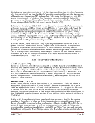 © PDST, 2012 Page 11
His leading role in opposing conscription in 1918, the withdrawal of Home Rule M.P.s from Westminster
after the conscription bill was passed, and Griffith‘s arrest in connection with the so-called ‗German plot‘,
all helped to ensure his election as M.P. for Cavan East. Following the Sinn Féin successes in the 1918
general election, his policy of withdrawal from Westminster was implemented and in the first Dáil
government he was Minister of Home Affairs. When de Valera went to the US in June 1919, Griffith
became acting president of the Dáil (until his own arrest at the end of 1920).
Following his release in June 1921, Griffith was one of those who accompanied de Valera to London for
preliminary discussions with Lloyd George. Appointed Minister for Foreign Affairs on 26 August, the
following month, Griffith was chosen as chairman of the delegation for the conference in London. In
November, Griffith privately agreed to a proposal for a boundary commission and agreed a written
summary prepared by Tom Jones: this document was later (5 December) produced by Lloyd George to
dissuade Griffith from breaking on the issue of Ulster. Lloyd. George‘s late concession of the principal of
fiscal autonomy was also designed to win Griffith‘s support. Griffith was first to sign the Treaty,
indicating that he would sign even if his colleagues would not.
In the Dáil debates, Griffith defended the Treaty as providing the best terms available and as part of a
process rather than a final settlement. He was a frequent visitor to London in 1922 as the provisional
government tried to adopt a constitution that would be republican in nature, frequently defending
positions that he himself considered unreasonable. The June elections saw pro-Treaty candidates receive
78% of the first preference vote and strong personal support for Griffith in Cavan. However, his health
broke down and he was in a nursing home in Leeson Street, Dublin, when he died suddenly from a
cerebral haemorrhage on 12 August, 1922.
Sinn Féin secretaries to the delegation
John Chartres (1862-1927)
Lawyer and civil servant, born in Birkenhead, England, he worked in the newly-established Ministry of
Munitions from 1915 and, after the war, joined the Ministry of Labour. Became involved in Irish politics
following a meeting with Griffith in 1917. Involved in intelligence work and gun-running for Collins.
Under suspicion, he retired from the civil service and became republican envoy to Berlin in June 1921.
Was recalled in October to act as second secretary to the Irish delegation at the Treaty conference in
London. Though allied with Childers, Barton and Gavan Duffy, Chartres supported the Treaty out of
respect for Griffith and Collins.
Erskine Childers (1870-1922)
Born in London, moved to Ireland at six years of age to live with his mother‘s family, the Bartons, at
Glendalough, following the death of his father. Studied at Cambridge, where he took a first in law in
1893. Was appointed joint assistant clerk at the House of Commons in 1895. His spy thriller, The riddle
of the sands (1903) was a huge success. Became preoccupied with the Irish question, publishing a
pamphlet, The framework of home rule, in 1911. Was the mastermind behind the ‗Howth gun-running‘ in
July 1914 in which his yacht, the Asgard, was used. Was an intelligence officer with the British forces in
World War I.
In March 1919, he moved to Ireland to use his skills and contacts to support Sinn Féin. The reprisals
carried out by British forces in Ireland and the imprisonment on two occasions of his cousin, Robert
Barton, influenced his increasingly hardline republican views. Elected a Sinn Féin T.D. in 1921, he was
close to de Valera and, as a secretary to the Treaty conference, sent reports back to de Valera on the
negotiations. Had increasingly strained relations with Griffith and Collins. Tried to persuade his cousin,
Robert Barton, not to sign the Treaty. Strongly opposed to the Treaty, he went on the run shortly after the
 