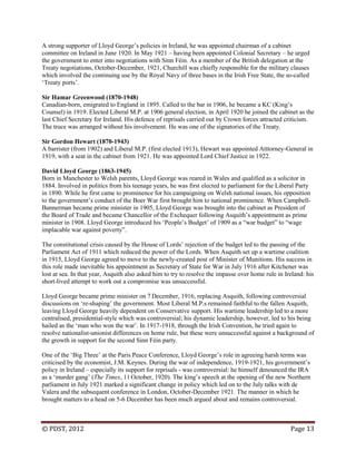 © PDST, 2012 Page 13
A strong supporter of Lloyd George‘s policies in Ireland, he was appointed chairman of a cabinet
committee on Ireland in June 1920. In May 1921 – having been appointed Colonial Secretary – he urged
the government to enter into negotiations with Sinn Féin. As a member of the British delegation at the
Treaty negotiations, October-December, 1921, Churchill was chiefly responsible for the military clauses
which involved the continuing use by the Royal Navy of three bases in the Irish Free State, the so-called
‗Treaty ports‘.
Sir Hamar Greenwood (1870-1948)
Canadian-born, emigrated to England in 1895. Called to the bar in 1906, he became a KC (King‘s
Counsel) in 1919. Elected Liberal M.P. at 1906 general election, in April 1920 he joined the cabinet as the
last Chief Secretary for Ireland. His defence of reprisals carried out by Crown forces attracted criticism.
The truce was arranged without his involvement. He was one of the signatories of the Treaty.
Sir Gordon Hewart (1870-1943)
A barrister (from 1902) and Liberal M.P. (first elected 1913), Hewart was appointed Atttorney-General in
1919, with a seat in the cabinet from 1921. He was appointed Lord Chief Justice in 1922.
David Lloyd George (1863-1945)
Born in Manchester to Welsh parents, Lloyd George was reared in Wales and qualified as a solicitor in
1884. Involved in politics from his teenage years, he was first elected to parliament for the Liberal Party
in 1890. While he first came to prominence for his campaigning on Welsh national issues, his opposition
to the government‘s conduct of the Boer War first brought him to national prominence. When Campbell-
Bannerman became prime minister in 1905, Lloyd George was brought into the cabinet as President of
the Board of Trade and became Chancellor of the Exchequer following Asquith‘s appointment as prime
minister in 1908. Lloyd George introduced his ‗People‘s Budget‘ of 1909 as a ―war budget‖ to ―wage
implacable war against poverty‖.
The constitutional crisis caused by the House of Lords‘ rejection of the budget led to the passing of the
Parliament Act of 1911 which reduced the power of the Lords. When Asquith set up a wartime coalition
in 1915, Lloyd George agreed to move to the newly-created post of Minister of Munitions. His success in
this role made inevitable his appointment as Secretary of State for War in July 1916 after Kitchener was
lost at sea. In that year, Asquith also asked him to try to resolve the impasse over home rule in Ireland: his
short-lived attempt to work out a compromise was unsuccessful.
Lloyd George became prime minister on 7 December, 1916, replacing Asquith, following controversial
discussions on ‗re-shaping‘ the government. Most Liberal M.P.s remained faithful to the fallen Asquith,
leaving Lloyd George heavily dependent on Conservative support. His wartime leadership led to a more
centralised, presidential-style which was controversial; his dynamic leadership, however, led to his being
hailed as the ‗man who won the war‘. In 1917-1918, through the Irish Convention, he tried again to
resolve nationalist-unionist differences on home rule, but these were unsuccessful against a background of
the growth in support for the second Sinn Féin party.
One of the ‗Big Three‘ at the Paris Peace Conference, Lloyd George‘s role in agreeing harsh terms was
criticised by the economist, J.M. Keynes. During the war of independence, 1919-1921, his government‘s
policy in Ireland – especially its support for reprisals - was controversial: he himself denounced the IRA
as a ‗murder gang‘ (The Times, 11 October, 1920). The king‘s speech at the opening of the new Northern
parliament in July 1921 marked a significant change in policy which led on to the July talks with de
Valera and the subsequent conference in London, October-December 1921. The manner in which he
brought matters to a head on 5-6 December has been much argued about and remains controversial.
 