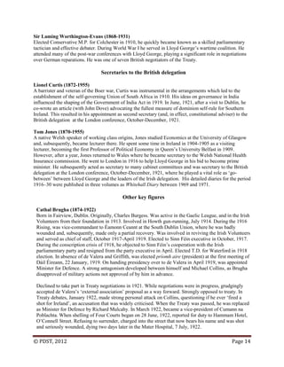 © PDST, 2012 Page 14
Sir Laming Worthington-Evans (1868-1931)
Elected Conservative M.P. for Colchester in 1910, he quickly became known as a skilled parliamentary
tactician and effective debater. During World War I he served in Lloyd George‘s wartime coalition. He
attended many of the post-war conferences with Lloyd George, playing a significant role in negotiations
over German reparations. He was one of seven British negotiators of the Treaty.
Secretaries to the British delegation
Lionel Curtis (1872-1955)
A barrister and veteran of the Boer war, Curtis was instrumental in the arrangements which led to the
establishment of the self-governing Union of South Africa in 1910. His ideas on governance in India
influenced the shaping of the Government of India Act in 1919. In June, 1921, after a visit to Dublin, he
co-wrote an article (with John Dove) advocating the fullest measure of dominion self-rule for Southern
Ireland. This resulted in his appointment as second secretary (and, in effect, constitutional adviser) to the
British delegation at the London conference, October-December, 1921.
Tom Jones (1870-1955)
A native Welsh speaker of working class origins, Jones studied Economics at the University of Glasgow
and, subsequently, became lecturer there. He spent some time in Ireland in 1904-1905 as a visiting
lecturer, becoming the first Professor of Political Economy in Queen‘s University Belfast in 1909.
However, after a year, Jones returned to Wales where he became secretary to the Welsh National Health
Insurance commission. He went to London in 1916 to help Lloyd George in his bid to become prime
minister. He subsequently acted as secretary to many cabinet committees and was secretary to the British
delegation at the London conference, October-December, 1921, where he played a vital role as ‗go-
between‘ between Lloyd George and the leaders of the Irish delegation. His detailed diaries for the period
1916–30 were published in three volumes as Whitehall Diary between 1969 and 1971.
Other key figures
Cathal Brugha (1874-1922)
Born in Fairview, Dublin. Originally, Charles Burgess. Was active in the Gaelic League, and in the Irish
Volunteers from their foundation in 1913. Involved in Howth gun-running, July 1914. During the 1916
Rising, was vice-commandant to Éamonn Ceannt at the South Dublin Union, where he was badly
wounded and, subsequently, made only a partial recovery. Was involved in reviving the Irish Volunteers
and served as chief of staff, October 1917-April 1919. Elected to Sinn Féin executive in October, 1917.
During the conscription crisis of 1918, he objected to Sinn Féin‘s cooperation with the Irish
parliamentary party and resigned from the party executive in April. Elected T.D. for Waterford in 1918
election. In absence of de Valera and Griffith, was elected príomh aire (president) at the first meeting of
Dáil Éireann, 22 January, 1919. On handing presidency over to de Valera in April 1919, was appointed
Minister for Defence. A strong antagonism developed between himself and Michael Collins, as Brugha
disapproved of military actions not approved of by him in advance.
Declined to take part in Treaty negotiations in 1921. While negotiations were in progress, grudgingly
accepted de Valera‘s ‗external association‘ proposal as a way forward. Strongly opposed to treaty. In
Treaty debates, January 1922, made strong personal attack on Collins, questioning if he ever ‗fired a
shot for Ireland‘, an accusation that was widely criticised. When the Treaty was passed, he was replaced
as Minister for Defence by Richard Mulcahy. In March 1922, became a vice-president of Cumann na
Poblachta. When shelling of Four Courts began on 28 June, 1922, reported for duty to Hammam Hotel,
O‘Connell Street. Refusing to surrender, charged into the street that now bears his name and was shot
and seriously wounded, dying two days later in the Mater Hospital, 7 July, 1922.
 