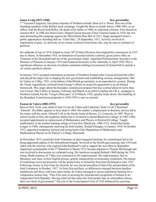 © PDST, 2012 Page 15
James Craig (1871-1940) Key personality
1st
Viscount Craigavon, first prime minister of Northern Ireland. Born in Co. Down. Was one of the
founding members of the Belfast stock exchange. Fought the Boers in South Africa, 1900-1901, as an
officer with the Royal Irish Rifles. On death of his father in 1900, he inherited a fortune. First elected as
unionist M.P. in 1906 (for Down East). Helped Carson become Ulster Unionist leader in 1910, the two
men dominating the campaign against the Third Home Rule Bill of 1912. Stage-managed Carson‘s
public appearances including that on ‗Ulster Day‘, 28 September, 1912. Actively involved in
importation of guns. As advocate of six county exclusion from home rule, may be seen as architect of
partition.
On outbreak of war in 1914, helped to create 36th
(Ulster) Division, but resigned his commission in 1915
due to illness. In December 1916, on formation of second wartime coalition, given junior office as
Treasurer of the Household and one of the government whips. Appointed Parliamentary Secretary to the
Ministry of Pensions in January 1919 and Financial Secretary to the Admiralty in April 1920. Was a
significant influence on decision of cabinet committee drafting Government of Ireland bill to include a
six county partition scheme.
In January 1919, accepted nomination as premier of Northern Ireland (after Carson declined the offer)
and played the major role in shaping the new government and establishing security arrangements. Met
de Valera on 5 May, 1921, at the behest of the British government, in an unproductive session. During
the Treaty negotiations, resisted Lloyd George‘s efforts to secure his agreement to an all-Ireland
framework. Was angry about the boundary commission proposal but less worried about its terms than
was Carson. Met Collins in January, February and March in an effort to defuse the I.R.A. campaign in
Northern Ireland, but the ‗Craig-Collins pact‘ of 29 March, 1922, quickly broke down. His handling of
the Boundary Commission proposals in 1924-1925 is seen as assured.
Éamon de Valera (1882-1975) Key personality
Born in New York, only child of Juan Vivian de Valera and Catherine (‗Kate‘) Coll. Christened
‗Edward‘. His father appears to have died in 1884. His mother‘s employment in domestic service led to
his return with his uncle, Edward Coll, to the family home at Bruree, Co. Limerick, in 1885. Went to
school locally at first, but academic ability led to invitation to attend Blackrock College. In 1903-1904,
accepted appointment as replacement of Mathematics and Physics in Rockwell College. Taught
mathematics in the teacher-training college at Carysfort, Blackrock, 1906-1912. Joined the Gaelic
League in 1908, subsequently marrying his Irish teacher, Sinéad Flanagan, in January 1910. In October
1912, appointed temporary lecturer and acting head of the Department of Mathematics and
Mathematical Physics in St. Patrick‘s College, Maynooth.
In November 1913, joined the Irish Volunteers at their inaugural meeting; his commitment led to his
being appointed captain of the Donnybrook brigade. Involved in the Howth gun-running, July 1914 and
sided with the minority who rejected John Redmond‘s call to support the war effort in September.
Appointed commandant of the 3rd
Battalion in March 1915, became adjutant to Thomas McDonagh and
was involved in discussions on a planned rising. His battalion occupied Boland‘s Mill during the 1916
rising. Death sentence of 7 May was commuted to life imprisonment. His imprisonment, first in
Mountjoy and, then, in four English prisons, greatly enhanced his revolutionary credentials. On release
of remaining convicted prisoners, led the group home to Ireland by boat from Holyhead in June 1917.
Following victory in East Clare by-election, he was elected president of Sinn Féin and president of the
Irish Volunteers in October, 1917. At Sinn Féin ard fheis, as differences emerged between hardline
republicans and those with more open minds, de Valera managed to secure unanimous backing for a
compromise motion that, ―Sinn Féin aims at securing the international recognition of Ireland as an
independent Irish Republic. Having achieved that status the Irish people may by referendum choose
their own form of government.‖ His role in the Conscription Crisis of 1918 enhanced his growing
 
