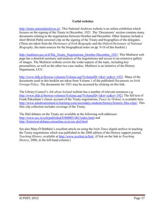 © PDST, 2012 Page 17
Useful websites
http://treaty.nationalarchives.ie/: This National Archives website is an online exhibition which
focuses on the signing of the Treaty in December, 1921. The ‗Documents‘ section contains many
documents relating to the negotiations between October and December. Other features include a
short British Pathé newsreel clip on the signing of the Treaty and biographies of the delegates.
(These are taken from the Dictionary of Irish Biography and the Oxford Dictionary of National
Biography, the main sources for the biographical notes on pp. 9-16 of this booklet.)
http://multitext.ucc.ie/d/The_Treaty_Negotiations_October-December_1921: This Multitext web
page has a detailed summary and analysis of the negotiations and access to an extensive gallery
of images. The Multitext website covers the wider aspects of the topic, including key
personalities, as well as the other two case studies. Multitext is an initiative of the History
Department, UCC.
http://www.difp.ie/browse-volumes/Volume.asp?VolumeID=1&st=ye&yr=1921: Many of the
documents used in this booklet are taken from Volume 1 of the published Documents on Irish
Foreign Policy. The documents for 1921 may be accessed by clicking on this link.
The Library Council‘s Ask about Ireland website has a number of relevant resources e.g.
http://www.difp.ie/browse-volumes/Volume.asp?VolumeID=1&st=ye&yr=1921 The full text of
Frank Pakenham‘s classic account of the Treaty negotiations, Peace by Ordeal, is available here.
http://www.askaboutireland.ie/learning-zone/secondary-students/history/historic-film-clips/: This
film clip collection includes coverage of the Treaty.
The Dáil debates on the Treaty are available at the following web addresses:
http://www.ucc.ie/celt/published/E900003-001/index.html and
http://historical-debates.oireachtas.ie/en.toc.dail.html
See also Mary Ó Dubháin‘s excellent article on using the Irish Times digital archive in teaching
the Treaty negotiations which was published in the 2008 edition of the History support journal,
Teaching History, available at http://www.scoilnet.ie/hist/. (Click on the link to Teaching
History, 2008, in the left-hand column.)
 