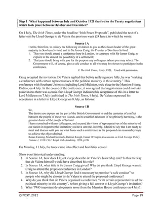 © PDST, 2012 Page 19
Step 1: What happened between July and October 1921 that led to the Treaty negotiations
which took place between October and December?
On 1 July, The Irish Times, under the headline ―Irish Peace Proposals‖, published the text of a
letter sent by Lloyd George to de Valera the previous week (24 June), in which he wrote:
Source 1A
I write, therefore, to convey the following invitation to you as the chosen leader of the great
majority in Southern Ireland, and to Sir James Craig, the Premier of Northern Ireland:
1. That you should attend a conference here in London, in company with Sir James Craig, to
explore to the utmost the possibility of a settlement;
2. That you should bring with you for the purpose any colleagues whom you may select. The
Government will, of course, give a safe conduct to all who may be chosen to participate in the
conference.
© The Irish Times, 1 July, 1921. Used with permission.
Craig accepted the invitation. De Valera replied that before replying more fully, he was ―seeking
a conference with certain representatives of the political minority in this country.‖ This
conference with Southern Unionists including Lord Midleton, took place in the Mansion House,
Dublin, on 4 July. In the course of the conference, it was agreed that negotiations could not take
place unless there was a cease-fire. Lloyd George indicated his acceptance of this in a letter to
Lord Midleton on 7 July (published in The Irish Times, 9 July). De Valera expressed his
acceptance in a letter to Lloyd George on 8 July, as follows:
Source 1B
Sir,
The desire you express on the part of the British Government to end the centuries of conflict
between the people of these two islands, and to establish relations of neighbourly harmony, is the
genuine desire of the people of Ireland.
I have consulted with my colleagues, and secured the views of representatives of the minority of
our nation in regard to the invitation you have sent me. In reply, I desire to say that I am ready to
meet and discuss with you on what bases such a conference as the proposed can reasonably hope
to achieve the object desired.
Ronan Fanning, Michael Kennedy, Dermot Keogh, Eunan O‘Halpin, Documents on Irish Foreign Policy,
Volume 1, 1919-1922. Royal Irish Academy, 1998, p.234
On Monday, 11 July, the truce came into effect and hostilities ceased.
Show your historical understanding:
1. In Source 1A, how does Lloyd George describe de Valera‘s leadership role? Is this the way
that de Valera himself would have described his role?
2. In Source 1A, what title is Sir James Craig given? Why do you think Lloyd George wanted
Craig to attend the proposed conference in London?
3. In Source 1A, why did Lloyd George find it necessary to promise ―a safe conduct‖ to
people who might be chosen by de Valera to attend the proposed conference?
4. Why do you think that de Valera organised a conference ―with certain representatives of the
political minority in this country‖, before giving a full answer to Lloyd George‘s invitation?
5. What TWO important developments arose from the Mansion House conference on 4 July?
 