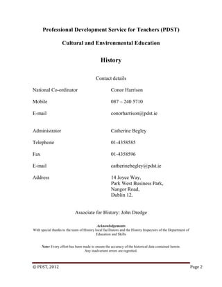 © PDST, 2012 Page 2
Professional Development Service for Teachers (PDST)
Cultural and Environmental Education
History
Contact details
National Co-ordinator Conor Harrison
Mobile 087 – 240 5710
E-mail conorharrison@pdst.ie
Administrator Catherine Begley
Telephone 01-4358585
Fax 01-4358596
E-mail catherinebegley@pdst.ie
Address 14 Joyce Way,
Park West Business Park,
Nangor Road,
Dublin 12.
Associate for History: John Dredge
Acknowledgements
With special thanks to the team of History local facilitators and the History Inspectors of the Department of
Education and Skills
Note: Every effort has been made to ensure the accuracy of the historical data contained herein.
Any inadvertent errors are regretted.
 