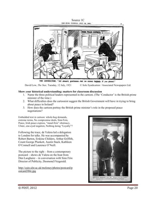 © PDST, 2012 Page 20
Source 1C
David Low, The Star, Tuesday, 12 July, 1921 © Solo Syndication / Associated Newspapers Ltd.
Show your historical understanding: matters for classroom discussion
1. Name the three political leaders represented in the cartoon. (The ‗Conductor‘ is the British prime
minister of the time.)
2. What difficulties does the cartoonist suggest the British Government will have in trying to bring
about peace in Ireland?
3. How does the cartoon portray the British prime minister‘s role in the proposed peace
negotiations?
Embedded text in cartoon: whole-hog demands,
extreme terms, No compromise deals, Sinn Fein,
Peace, Irish peace express, ―stand-firm‖ obstinacy,
Ulster, one-eyed negation, Nothing doing ―Loyalty‖?
Following the truce, de Valera led a delegation
to London for talks. He was accompanied by
Robert Barton, Erskine Childers, Arthur Griffith,
Count George Plunkett, Austin Stack, Kathleen
O‘Connell and Laurence O‘Neill.
The picture to the right – from a contemporary
postcard – shows de Valera on the boat from
Dún Laoghaire – in conversation with Sinn Féin
Director of Publicity, Desmond Fitzgerald.
http://cain.ulst.ac.uk/moloney/photos/postcard/p
ostcard386r.jpg
 