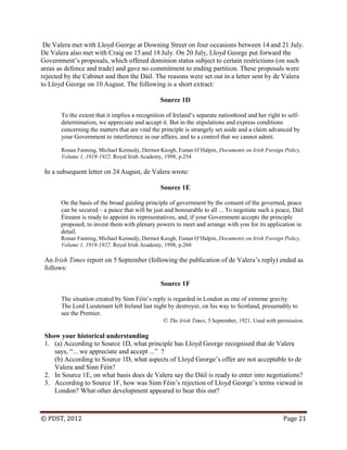 © PDST, 2012 Page 21
De Valera met with Lloyd George at Downing Street on four occasions between 14 and 21 July.
De Valera also met with Craig on 15 and 18 July. On 20 July, Lloyd George put forward the
Government‘s proposals, which offered dominion status subject to certain restrictions (on such
areas as defence and trade) and gave no commitment to ending partition. These proposals were
rejected by the Cabinet and then the Dáil. The reasons were set out in a letter sent by de Valera
to Lloyd George on 10 August. The following is a short extract:
Source 1D
To the extent that it implies a recognition of Ireland‘s separate nationhood and her right to self-
determination, we appreciate and accept it. But in the stipulations and express conditions
concerning the matters that are vital the principle is strangely set aside and a claim advanced by
your Government to interference in our affairs, and to a control that we cannot admit.
Ronan Fanning, Michael Kennedy, Dermot Keogh, Eunan O‘Halpin, Documents on Irish Foreign Policy,
Volume 1, 1919-1922. Royal Irish Academy, 1998, p.254
In a subsequent letter on 24 August, de Valera wrote:
Source 1E
On the basis of the broad guiding principle of government by the consent of the governed, peace
can be secured – a peace that will be just and honourable to all ... To negotiate such a peace, Dáil
Éireann is ready to appoint its representatives, and, if your Government accepts the principle
proposed, to invest them with plenary powers to meet and arrange with you for its application in
detail.
Ronan Fanning, Michael Kennedy, Dermot Keogh, Eunan O‘Halpin, Documents on Irish Foreign Policy,
Volume 1, 1919-1922. Royal Irish Academy, 1998, p.260
An Irish Times report on 5 September (following the publication of de Valera‘s reply) ended as
follows:
Source 1F
The situation created by Sinn Féin‘s reply is regarded in London as one of extreme gravity.
The Lord Lieutenant left Ireland last night by destroyer, on his way to Scotland, presumably to
see the Premier.
© The Irish Times, 5 September, 1921. Used with permission.
Show your historical understanding
1. (a) According to Source 1D, what principle has Lloyd George recognised that de Valera
says, ―... we appreciate and accept ...‖ ?
(b) According to Source 1D, what aspects of Lloyd George‘s offer are not acceptable to de
Valera and Sinn Féin?
2. In Source 1E, on what basis does de Valera say the Dáil is ready to enter into negotiations?
3. According to Source 1F, how was Sinn Féin‘s rejection of Lloyd George‘s terms viewed in
London? What other development appeared to bear this out?
 