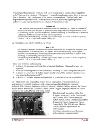 © PDST, 2012 Page 22
Following further exchanges of letters, both Lloyd George and de Valera acknowledged that –
as de Valera put it in a letter of 19 September – ―misunderstandings are more likely to increase
than to diminish ... by a continuance of the present correspondence.‖ Neither leader was
prepared to recognise the other‘s stated position; however, both were eager to get talks
underway. Lloyd George, therefore, in a letter of 29 September, wrote:
Source 1G
... We, therefore, send you herewith a fresh invitation to a conference in London on October 11th
,
where we can meet your delegates as spokesmen of the people whom you represent with a view
to ascertaining how the association of Ireland with the community of nations known as the British
Empire may best be reconciled with Irish national aspirations.
Ronan Fanning, Michael Kennedy, Dermot Keogh, Eunan O‘Halpin, Documents on Irish Foreign Policy,
Volume 1, 1919-1922. Royal Irish Academy, 1998, p.269
De Valera responded on 30 September. He wrote:
Source 1H
Our respective positions have been stated and are understood, and we agree that conference, not
correspondence, is the most practical and hopeful way to an understanding. We accept the
invitation, and our Delegates will meet you in London on the date mentioned ‗to explore every
possibility of settlement by personal discussion.
Ronan Fanning, Michael Kennedy, Dermot Keogh, Eunan O‘Halpin, Documents on Irish Foreign Policy,
Volume 1, 1919-1922. Royal Irish Academy, 1998, p.270
Show your historical understanding:
1. In Source 1G, comment on Lloyd George‘s use of the phrase, ―the people whom you
represent‖.
2. What was to be the purpose of the conference, according to Lloyd George in Source 1G?
3. In Source 1H, what does de Valera mean when he writes, ―Our respective positions have
been stated and are understood‖?
4. In Source 1H, does de Valera sound optimistic or pessimistic about the negotiations?
On 14 September Dáil Éireann had already chosen a delegation of plenipotentiaries, in
anticipation of a possible conference with representatives of the British Government:
Arthur Griffith, Minister for Foreign Affairs (Chairman); Michael Collins, Minister for Finance;
Robert Barton, Minister for Economic Affairs; Eamon Duggan, Deputy for Meath and Louth;
George Gavan Duffy, Deputy for County Dublin.
The photograph shows four of the five
delegates on their way to the London talks
on 8 October, 1921: from left to right,
Robert Barton, Arthur Griffith (leader of the
delegation), Eamon Duggan and George
Gavan Duffy. The fifth delegate, Michael
Collins, travelled separately on the
following day.
http://treaty.nationalarchives.ie/document-
gallery/delegates-images/departure/
 