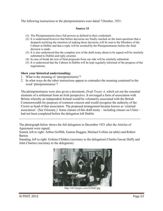 © PDST, 2012 Page 23
The following instructions to the plenipotentiaries were dated 7 October, 1921:
Source 1I
(1) The Plenipotentiaries have full powers as defined in their credentials.
(2) It is understood however that before decisions are finally reached on the main questions that a
despatch notifying the intention of making these decisions will be sent to the Members of the
Cabinet in Dublin and that a reply will be awaited by the Plenipotentiaries before the final
decision is made.
(3) It is also understood that the complete text of the draft treaty about to be signed will be similarly
submitted to Dublin and reply awaited.
(4) In case of break the text of final proposals from our side will be similarly submitted.
(5) It is understood that the Cabinet in Dublin will be kept regularly informed of the progress of the
negotiations.
Show your historical understanding:
1. What is the meaning of ‗plenipotentiaries‘?
2. In what ways do the other instructions appear to contradict the meaning contained in the
word ‗plenipotentiaries‘?
The plenipotentiaries were also given a document, Draft Treaty A, which set out the essential
elements of a settlement from an Irish perspective. It envisaged a form of association with
Britain whereby an independent Ireland would be voluntarily associated with the British
Commonwealth for purposes of common concern and would recognise the authority of the
Crown as head of that association. The proposed arrangement became known as ‗external
association‘. (See Glossary.) Some clauses of this draft treaty – including clauses on Ulster –
had not been completed before the delegation left Dublin.
____________________________________________________________________________
The photograph below shows the full delegation in December 1921 after the Articles of
Agreement were signed.
Seated, left to right: Arthur Griffith, Eamon Duggan, Michael Collins (at table) and Robert
Barton.
Standing, left to right: Erskine Childers (secretary to the delegation) Charles Gavan Duffy and
John Chartres (secretary to the delegation).
http://i43.tinypic.com/2r2ln6f.jpg
 