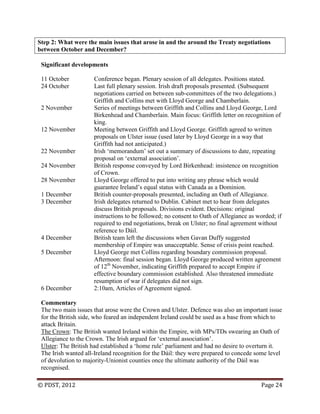 © PDST, 2012 Page 24
Step 2: What were the main issues that arose in and the around the Treaty negotiations
between October and December?
Significant developments
11 October Conference began. Plenary session of all delegates. Positions stated.
24 October Last full plenary session. Irish draft proposals presented. (Subsequent
negotiations carried on between sub-committees of the two delegations.)
Griffith and Collins met with Lloyd George and Chamberlain.
2 November Series of meetings between Griffith and Collins and Lloyd George, Lord
Birkenhead and Chamberlain. Main focus: Griffith letter on recognition of
king.
12 November Meeting between Griffith and Lloyd George. Griffith agreed to written
proposals on Ulster issue (used later by Lloyd George in a way that
Griffith had not anticipated.)
22 November Irish ‗memorandum‘ set out a summary of discussions to date, repeating
proposal on ‗external association‘.
24 November British response conveyed by Lord Birkenhead: insistence on recognition
of Crown.
28 November Lloyd George offered to put into writing any phrase which would
guarantee Ireland‘s equal status with Canada as a Dominion.
1 December British counter-proposals presented, including an Oath of Allegiance.
3 December Irish delegates returned to Dublin. Cabinet met to hear from delegates
discuss British proposals. Divisions evident. Decisions: original
instructions to be followed; no consent to Oath of Allegiance as worded; if
required to end negotiations, break on Ulster; no final agreement without
reference to Dáil.
4 December British team left the discussions when Gavan Duffy suggested
membership of Empire was unacceptable. Sense of crisis point reached.
5 December Lloyd George met Collins regarding boundary commission proposal.
Afternoon: final session began. Lloyd George produced written agreement
of 12th
November, indicating Griffith prepared to accept Empire if
effective boundary commission established. Also threatened immediate
resumption of war if delegates did not sign.
6 December 2:10am, Articles of Agreement signed.
Commentary
The two main issues that arose were the Crown and Ulster. Defence was also an important issue
for the British side, who feared an independent Ireland could be used as a base from which to
attack Britain.
The Crown: The British wanted Ireland within the Empire, with MPs/TDs swearing an Oath of
Allegiance to the Crown. The Irish argued for ‗external association‘.
Ulster: The British had established a ‗home rule‘ parliament and had no desire to overturn it.
The Irish wanted all-Ireland recognition for the Dáil: they were prepared to concede some level
of devolution to majority-Unionist counties once the ultimate authority of the Dáil was
recognised.
 