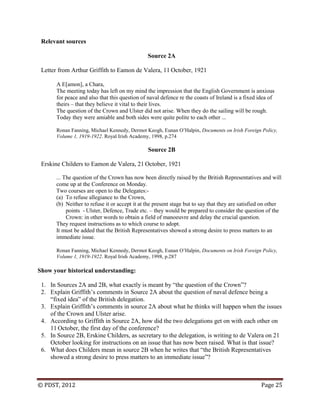 © PDST, 2012 Page 25
Relevant sources
Source 2A
Letter from Arthur Griffith to Eamon de Valera, 11 October, 1921
A E[amon], a Chara,
The meeting today has left on my mind the impression that the English Government is anxious
for peace and also that this question of naval defence re the coasts of Ireland is a fixed idea of
theirs – that they believe it vital to their lives.
The question of the Crown and Ulster did not arise. When they do the sailing will be rough.
Today they were amiable and both sides were quite polite to each other ...
Ronan Fanning, Michael Kennedy, Dermot Keogh, Eunan O‘Halpin, Documents on Irish Foreign Policy,
Volume 1, 1919-1922. Royal Irish Academy, 1998, p.274
Source 2B
Erskine Childers to Eamon de Valera, 21 October, 1921
... The question of the Crown has now been directly raised by the British Representatives and will
come up at the Conference on Monday.
Two courses are open to the Delegates:-
(a) To refuse allegiance to the Crown,
(b) Neither to refuse it or accept it at the present stage but to say that they are satisfied on other
points - Ulster, Defence, Trade etc. – they would be prepared to consider the question of the
Crown: in other words to obtain a field of manoeuvre and delay the crucial question.
They request instructions as to which course to adopt.
It must be added that the British Representatives showed a strong desire to press matters to an
immediate issue.
Ronan Fanning, Michael Kennedy, Dermot Keogh, Eunan O‘Halpin, Documents on Irish Foreign Policy,
Volume 1, 1919-1922. Royal Irish Academy, 1998, p.287
Show your historical understanding:
1. In Sources 2A and 2B, what exactly is meant by ―the question of the Crown‖?
2. Explain Griffith‘s comments in Source 2A about the question of naval defence being a
―fixed idea‖ of the British delegation.
3. Explain Griffith‘s comments in source 2A about what he thinks will happen when the issues
of the Crown and Ulster arise.
4. According to Griffith in Source 2A, how did the two delegations get on with each other on
11 October, the first day of the conference?
5. In Source 2B, Erskine Childers, as secretary to the delegation, is writing to de Valera on 21
October looking for instructions on an issue that has now been raised. What is that issue?
6. What does Childers mean in source 2B when he writes that ―the British Representatives
showed a strong desire to press matters to an immediate issue‖?
 