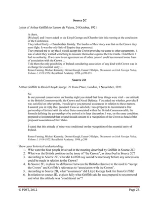 © PDST, 2012 Page 26
Source 2C
Letter of Arthur Griffith to Eamon de Valera, 24 October, 1921
A chara,
[Michael] and I were asked to see Lloyd George and Chamberlain this evening at the conclusion
of the Conference.
They talked freely – Chamberlain frankly. The burden of their story was that on the Crown they
must fight. It was the only link of Empire they possessed.
They pressed me to say that I would accept the Crown provided we came to other agreements. It
was evident they wanted something to reassure themselves against the Die-Hards. I told them I
had no authority. If we came to an agreement on all other points I could recommend some form
of association with the Crown ...
Told them the only possibility of Ireland considering association of any kind with Crown was in
exchange for essential unity ...
Ronan Fanning, Michael Kennedy, Dermot Keogh, Eunan O‘Halpin, Documents on Irish Foreign Policy,
Volume 1, 1919-1922. Royal Irish Academy, 1998, p.290-291
Source 2D
Arthur Griffith to David Lloyd George, 22 Hans Place, London, 2 November, 1921
Sir,
In our personal conversation on Sunday night you stated that three things were vital – our attitude
to the British Commonwealth, the Crown and Naval Defence. You asked me whether, provided I
was satisfied on other points, I would give you personal assurances in relation to these matters.
I assured you in reply that, provided I was so satisfied, I was prepared to recommend a free
partnership of Ireland with the other States associated within the British Commonwealth, the
formula defining the partnership to be arrived at in later discussion. I was, on the same condition,
prepared to recommend that Ireland should consent to a recognition of the Crown as head of the
proposed association of free States.
...
I stated that this attitude of mine was conditional on the recognition of the essential unity of
Ireland.
Ronan Fanning, Michael Kennedy, Dermot Keogh, Eunan O‘Halpin, Documents on Irish Foreign Policy,
Volume 1, 1919-1922. Royal Irish Academy, 1998, p.299
Show your historical understanding:
1. Who were the four people involved in the meeting described by Griffith in Source 2C?
2. What was the British position on the issue of ―the Crown‖, as described in Source 2C?
3. According to Source 2C, what did Griffith say would be necessary before any concession
could be made in relation to the Crown?
4. In Source 2C, explain the difference between the British reference to the need to ―accept
the Crown‖ and Griffith‘s references to ―association with the Crown‖.
5. According to Source 2D, what ―assurances‖ did Lloyd George look for from Griffith?
6. In relation to source 2D, explain fully what Griffith said he was prepared to recommend
and what this attitude was ―conditional on‖?
 