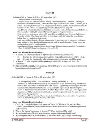 © PDST, 2012 Page 27
Source 2E
Arthur Griffith to Eamon de Valera, 12 November, 1921
... I have just seen [Lloyd George]
... Lloyd George and his colleagues are sending a further reply to the Ulstermen ... offering to
create an all-Ireland Parliament, Ulster to have the right to vote itself out within 12 months, but if
it does a Boundary Commission to be set up to delimit the area, and the part that remains after the
Commission has acted to be subject to equal financial burdens with England.
Lloyd George intimated that this would be their last word to Ulster. If they refused, as he believed
they would, he would fight, summon Parliament, appeal to it against Ulster ...
I told him it was his proposal not ours. He agreed but he said that when they were fighting next
Thursday with the ‗Die-Hards‘ and Ulster in front, they were lost if we cut the ground away
behind them by repudiating the proposal.
I said we would not do that ... I could not guarantee its acceptance, as, of course, my colleagues
knew nothing of it yet. But I would guarantee that while he was fighting the ‗Ulster‘ crowd we
would not help them by repudiating him.
Ronan Fanning, Michael Kennedy, Dermot Keogh, Eunan O‘Halpin, Documents on Irish Foreign Policy,
Volume 1, 1919-1922. Royal Irish Academy, 1998, pp.307-308
Show your historical understanding:
1. In Source 2E, reference is made to a proposal for a boundary commission.
(i) Explain the circumstances in which this proposed commission would be set up.
(ii) Explain the purposes for which this proposed commission would be set up.
2. In Source 2E, what response did Lloyd George tell Griffith he expected from ―the
Ulstermen‖?
3. According to Source 2E, what guarantee did Griffith give to Lloyd George in relation to the
boundary commission proposal?
Source 2F
Arthur Griffith to Eamon de Valera, 22 November, 1921
The accompanying Memo ... was handed in at Downing Street today at 12.30.
About half an hour later Jones rang me up and asked could he see me immediately. I told him to
come to Hans Place where he arrived about 1.15. He said Lloyd George was in despair about the
document. Birkenhead and Chamberlain also considered it impossible. It did not accept the
Crown or the Empire. It bought them back to where they were six weeks ago ... He suggested the
document should be withdrawn or substituted, as Lloyd George‘s only idea of a reply to it was a
letter ending the negotiations.
Ronan Fanning, Michael Kennedy, Dermot Keogh, Eunan O‘Halpin, Documents on Irish Foreign Policy,
Volume 1, 1919-1922. Royal Irish Academy, 1998, p.313
Show your historical understanding:
1. Check the ―List of significant developments‖ on p. 24. What was the purpose of the
―Memo‖ (memorandum) mentioned in Source 2F that was handed in at Downing Street on
22 November?
2. Who is the ―Jones‖ mentioned in Source 2F? What position did he hold?
3. According to Source 2F, why was the memo unacceptable to the British side?
4. According to Source 2F, what response to the memo was Lloyd George considering?
 