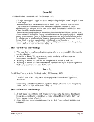 © PDST, 2012 Page 28
Source 2G
Arthur Griffith to Eamon de Valera, 29 November, 1921
Last night (Monday) Mr. Duggan and myself at Lloyd George‘s request went to Chequers to meet
Lloyd George.
We met him there with Lord Birkenhead and Sir Robert Horne, Chancellor of the Exchequer.
They declared the document we had sent in earlier was impossible for them. No British
Government could attempt to propose to the British people the abrogation [cancellation] of the
Crown. It would be splashed to atoms.
We told them we had no authority to deal with them on any other basis than the exclusion of the
Crown from purely Irish affairs. We then entered into a general discussion in which they knocked
out my argument that the Crown in the Dominions was merely a symbol but in Ireland a reality –
by offering to put in any phrase in the Treaty we liked to ensure that the function of the Crown in
Ireland should be no more in practice than it is in Canada or any Dominion ...
Ronan Fanning, Michael Kennedy, Dermot Keogh, Eunan O‘Halpin, Documents on Irish Foreign Policy,
Volume 1, 1919-1922. Royal Irish Academy, 1998, p.319
Show your historical understanding:
1. Who were the five people attending the meeting referred to in Source 2G? Where did the
meeting take place?
2. According to Source 2G, why was the document sent in by the Irish delegation
unacceptable to the British Government?
3. According to Source 2G, what was the Irish position in relation to the Crown?
4. According to Source 2G, what did the British representatives say in an effort to persuade
the Irish representatives to accept the Crown?
Source 2H
David Lloyd George to Arthur Griffith (London), 30 November, 1921
I enclose a draft of the Treaty which we are prepared to submit for the approval of
Parliament ...
Ronan Fanning, Michael Kennedy, Dermot Keogh, Eunan O‘Halpin, Documents on Irish Foreign Policy,
Volume 1, 1919-1922. Royal Irish Academy, 1998, p.320
Show your historical understanding:
1. A draft Treaty was sent to the Irish delegation two days after the meeting described in
Source 2G. According to Source 2H, who else would need to approve this draft Treaty
before it could become effective?
2. On the Irish side, who would need to approve any draft Treaty before it could become
effective?
 