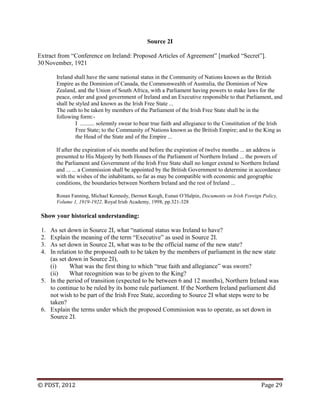 © PDST, 2012 Page 29
Source 2I
Extract from ―Conference on Ireland: Proposed Articles of Agreement‖ [marked ―Secret‖].
30 November, 1921
Ireland shall have the same national status in the Community of Nations known as the British
Empire as the Dominion of Canada, the Commonwealth of Australia, the Dominion of New
Zealand, and the Union of South Africa, with a Parliament having powers to make laws for the
peace, order and good government of Ireland and an Executive responsible to that Parliament, and
shall be styled and known as the Irish Free State ...
The oath to be taken by members of the Parliament of the Irish Free State shall be in the
following form:-
I .......... solemnly swear to bear true faith and allegiance to the Constitution of the Irish
Free State; to the Community of Nations known as the British Empire; and to the King as
the Head of the State and of the Empire ...
If after the expiration of six months and before the expiration of twelve months ... an address is
presented to His Majesty by both Houses of the Parliament of Northern Ireland ... the powers of
the Parliament and Government of the Irish Free State shall no longer extend to Northern Ireland
and ... ... a Commission shall be appointed by the British Government to determine in accordance
with the wishes of the inhabitants, so far as may be compatible with economic and geographic
conditions, the boundaries between Northern Ireland and the rest of Ireland ...
Ronan Fanning, Michael Kennedy, Dermot Keogh, Eunan O‘Halpin, Documents on Irish Foreign Policy,
Volume 1, 1919-1922. Royal Irish Academy, 1998, pp.321-328
Show your historical understanding:
1. As set down in Source 2I, what ―national status was Ireland to have?
2. Explain the meaning of the term ―Executive‖ as used in Source 2I.
3. As set down in Source 2I, what was to be the official name of the new state?
4. In relation to the proposed oath to be taken by the members of parliament in the new state
(as set down in Source 2I),
(i) What was the first thing to which ―true faith and allegiance‖ was sworn?
(ii) What recognition was to be given to the King?
5. In the period of transition (expected to be between 6 and 12 months), Northern Ireland was
to continue to be ruled by its home rule parliament. If the Northern Ireland parliament did
not wish to be part of the Irish Free State, according to Source 2I what steps were to be
taken?
6. Explain the terms under which the proposed Commission was to operate, as set down in
Source 2I.
 