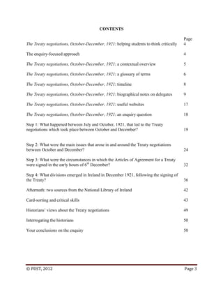 © PDST, 2012 Page 3
CONTENTS
Page
The Treaty negotiations, October-December, 1921: helping students to think critically 4
The enquiry-focused approach 4
The Treaty negotiations, October-December, 1921: a contextual overview 5
The Treaty negotiations, October-December, 1921: a glossary of terms 6
The Treaty negotiations, October-December, 1921: timeline 8
The Treaty negotiations, October-December, 1921: biographical notes on delegates 9
The Treaty negotiations, October-December, 1921: useful websites 17
The Treaty negotiations, October-December, 1921: an enquiry question 18
Step 1: What happened between July and October, 1921, that led to the Treaty
negotiations which took place between October and December? 19
Step 2: What were the main issues that arose in and around the Treaty negotiations
between October and December? 24
Step 3: What were the circumstances in which the Articles of Agreement for a Treaty
were signed in the early hours of 6th
December? 32
Step 4: What divisions emerged in Ireland in December 1921, following the signing of
the Treaty? 36
Aftermath: two sources from the National Library of Ireland 42
Card-sorting and critical skills 43
Historians‘ views about the Treaty negotiations 49
Interrogating the historians 50
Your conclusions on the enquiry 50
 
