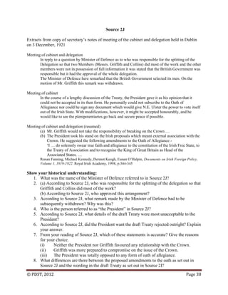 © PDST, 2012 Page 30
Source 2J
Extracts from copy of secretary‘s notes of meeting of the cabinet and delegation held in Dublin
on 3 December, 1921
Meeting of cabinet and delegation
In reply to a question by Minister of Defence as to who was responsible for the splitting of the
Delegation so that two Members (Messrs. Griffith and Collins) did most of the work and the other
members were not in possession of full information it was stated that the British Government was
responsible but it had the approval of the whole delegation.
The Minister of Defence here remarked that the British Government selected its men. On the
motion of Mr. Griffith this remark was withdrawn.
Meeting of cabinet
In the course of a lengthy discussion of the Treaty, the President gave it as his opinion that it
could not be accepted in its then form. He personally could not subscribe to the Oath of
Allegiance nor could he sign any document which would give N.E. Ulster the power to vote itself
out of the Irish State. With modifications, however, it might be accepted honourably, and he
would like to see the plenipotentiaries go back and secure peace if possible.
Meeting of cabinet and delegation (resumed)
(a) Mr. Griffith would not take the responsibility of breaking on the Crown …
(b) The President took his stand on the Irish proposals which meant external association with the
Crown. He suggested the following amendments to the Oath of Allegiance:-
‗I … do solemnly swear true faith and allegiance to the constitution of the Irish Free State, to
the Treaty of Association and to recognise the King of Great Britain as Head of the
Associated States. …
Ronan Fanning, Michael Kennedy, Dermot Keogh, Eunan O‘Halpin, Documents on Irish Foreign Policy,
Volume 1, 1919-1922. Royal Irish Academy, 1998, p.344-345
Show your historical understanding:
1. What was the name of the Minister of Defence referred to in Source 2J?
2. (a) According to Source 2J, who was responsible for the splitting of the delegation so that
Griffith and Collins did most of the work?
(b) According to Source 2J, who approved this arrangement?
3. According to Source 2J, what remark made by the Minister of Defence had to be
subsequently withdrawn? Why was this?
4. Who is the person referred to as ―the President‖ in Source 2J?
5. According to Source 2J, what details of the draft Treaty were most unacceptable to the
President?
6. According to Source 2J, did the President want the draft Treaty rejected outright? Explain
your answer.
7. From your reading of Source 2J, which of these statements is accurate? Give the reasons
for your choice.
(i) Neither the President nor Griffith favoured any relationship with the Crown.
(ii) Griffith was more prepared to compromise on the issue of the Crown.
(iii) The President was totally opposed to any form of oath of allegiance.
8. What differences are there between the proposed amendments to the oath as set out in
Source 2J and the wording in the draft Treaty as set out in Source 2I?
 