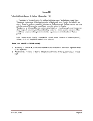© PDST, 2012 Page 31
Source 2K
Arthur Griffith to Eamon de Valera, 4 December, 1921
… They talked of their difficulties. We said we had just as many. We had tried to meet them.
They asked what was the difficulty about going in like Canada in the Empire. Gavin Duffy said
that we should be as closely associated with them as the Dominions in the large matters, and more
so in the matter of defence, but our difficulty is coming within the Empire.
They jumped up at this and the conversation came to a close, we undertaking to send them copies
of our proposals tomorrow, and they undertaking to send in a formal rejection tomorrow. They
would, they said, inform Craig tomorrow that the negotiations were broken down. We then
parted.
Ronan Fanning, Michael Kennedy, Dermot Keogh, Eunan O‘Halpin, Documents on Irish Foreign Policy,
Volume 1, 1919-1922. Royal Irish Academy, 1998, p.348-349
Show your historical understanding:
1. According to Source 2K, what did Gavan Duffy say that caused the British representatives
to end the talks?
2. What were the positions of the two delegations as the talks broke up, according to Source
2K?
 