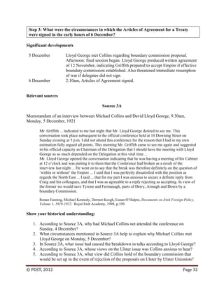 © PDST, 2012 Page 32
Step 3: What were the circumstances in which the Articles of Agreement for a Treaty
were signed in the early hours of 6 December?
Significant developments
5 December Lloyd George met Collins regarding boundary commission proposal.
Afternoon: final session began. Lloyd George produced written agreement
of 12 November, indicating Griffith prepared to accept Empire if effective
boundary commission established. Also threatened immediate resumption
of war if delegates did not sign.
6 December 2:10am, Articles of Agreement signed.
Relevant sources
Source 3A
Memorandum of an interview between Michael Collins and David Lloyd George, 9.30am,
Monday, 5 December, 1921
Mr. Griffith ... indicated to me last night that Mr. Lloyd George desired to see me. This
conversation took place subsequent to the official conference held at 10 Downing Street on
Sunday evening at 5 p.m. I did not attend this conference for the reason that I had in my own
estimation fully argued all points. This morning Mr. Griffith came to see me again and suggested
in his official capacity as Chairman of the Delegation that I should have the meeting with Lloyd
George as so much depended on the Delegation at this vital time ...
Mr. Lloyd George opened the conversation indicating that he was having a meeting of his Cabinet
at 12 o‘clock and was putting it to them that the Conference had broken as a result of the
interview last night ... He went on to say that the break was therefore definitely on the question of
‗within or without‘ the Empire ... I said that I was perfectly dissatisfied with the position as
regards the North East ... I said ... that for my part I was anxious to secure a definite reply from
Craig and his colleagues, and that I was as agreeable to a reply rejecting as accepting. In view of
the former we would save Tyrone and Fermanagh, parts of Derry, Armagh and Down by a
boundary Commission.
Ronan Fanning, Michael Kennedy, Dermot Keogh, Eunan O‘Halpin, Documents on Irish Foreign Policy,
Volume 1, 1919-1922. Royal Irish Academy, 1998, p.350.
Show your historical understanding:
1. According to Source 3A, why had Michael Collins not attended the conference on
Sunday, 4 December?
2. What circumstances mentioned in Source 3A help to explain why Michael Collins met
Lloyd George on Monday, 5 December?
3. In Source 3A, what issue had caused the breakdown in talks according to Lloyd George?
4. According to Source 3A, whose views on the Ulster issue was Collins anxious to hear?
5. According to Source 3A, what view did Collins hold of the boundary commission that
would be set up in the event of rejection of the proposals on Ulster by Ulster Unionists?
 