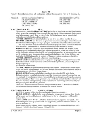 © PDST, 2012 Page 33
Source 3B
Notes by Robert Barton of two sub-conferences held on December 5/6, 1921 at 10 Downing St.
PRESENT: BRITISH REPRESENTATIVES IRISH REPRESENTATIVES
MR. LLOYD GEORGE MR. GRIFFITH
MR. CHAMBERLAIN MR. COLLINS
LORD BIRKENHEAD MR. BARTON
MR. CHURCHILL
SUB-CONFERENCE NO.1 3 P.M.
The conference opened by LLOYD GEORGE stating that he must know once and for all exactly
where we stood as regards the Ulster proposals. He said that the Ulster proposals in the document
now before us were exactly those to which Arthur Griffith had agreed and on which he had
undertaken not to let him (Lloyd George) down.
ARTHUR GRIFFITH replied that he had not let him down and did not intend to do so ....
MICHAEL COLLINS said that for us to agree to any conditions defining the future relations of
Great Britain and Ireland prior to Craig‘s giving his assent to the unity of Ireland was impossible
.... That every document we ever sent them stated that any proposals for the association of Ireland
with the British Commonwealth of Nations was conditional upon the unity of Ireland ...
LLOYD GEORGE got excited. He shook his papers in the air, declared that we were trying
deliberately to bring about a break on Ulster because our people in Ireland had refused to come
within the Empire and that Arthur Griffith was letting him down where he had promised not to do
so. He produced a paper from an envelope, stated that he had shown it to Arthur Griffith ... and
that Arthur Griffith had agreed to its contents ... The paper was then passed across the table ...
ARTHUR GRIFFITH declared his adhesion to his undertaking ...
LLOYD GEORGE said that on Trade he was prepared to agree provisionally that there should
be freedom on both sides to impose any tariffs either liked subject to the Articles of Agreement
being accepted by us ...
We then went back to Ulster.
ARTHUR GRIFFITH agreed that he personally would sign the Treaty whether Craig accepted
or not, but that his colleagues were in a different position from himself in that they were not party
to the promise not to let Lloyd George down ...
LLOYD GEORGE stated that he had always taken it that Arthur Griffith spoke for the
Delegation, that we were all plenipotentiaries, and that it was now a matter of peace and war and
we must each of us make up our minds. He required that every delegate should sign the document
and recommend it, or there was no agreement ... he ... said very solemnly that those who were not
for peace must take full responsibility for the war that would immediately follow refusal by any
Delegate to sign the Articles of Agreement. ...
There was a discussion amongst ourselves lasting from 9 to 11.15 at 22, Hans Place, at which a
decision was eventually reached to recommend the Treaty to the Dáil.
SUB-CONFERENCE NO. II 11.15 P.M. – 2.20a.m.
At 11.30 we returned to Downing Street and attacked the document again ...
LLOYD GEORGE ... asked whether we as a Delegation were prepared to accept these Articles
of Agreement and to stand by them in our Parliament as they as a Delegation would stand by
them in theirs.
Arthur Griffith replied ‗We do‘ ... The final draft was read over, agreed to and signed ... The
British Delegation lined up to shake hands and say good-bye, and the Conference ended at 2.20
a.m. on December 6th
.
Ronan Fanning, Michael Kennedy, Dermot Keogh, Eunan O‘Halpin, Documents on Irish Foreign Policy,
Volume 1, 1919-1922. Royal Irish Academy, 1998, pp.351-356
 