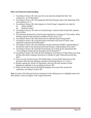 © PDST, 2012 Page 34
Show your historical understanding:
1. According to Source 3B, who were the seven men that attended the final ‗sub-
conferences‘ on 5/6 December?
2. According to Source 3B, what arguments did Lloyd George make at the beginning of the
sub-conference no. 1?
3. According to Source 3B, what response to Lloyd George‘s argument was made by
(i) Arthur Griffith?
(ii) Michael Collins?
4. According to Source 3B, what was Lloyd George‘s reaction when he heard the response
from Collins?
5. The document produced by Lloyd George originated in a meeting of 12 November. What
had been agreed at that meeting according to Source 2E (p. 27)?
6. According to Source 3B, what concession on trade did Lloyd George make?
7. According to Source 3B, as the discussion went back to the issue of Ulster, what
significant statement did Griffith make?
8. According to Source 3B, what difference was there between Griffith‘s understanding of
the promise made in the document and Lloyd George‘s understanding of the same?
9. According to Source 3B, what did Lloyd George say to back up his requirement that
―every delegate should sign the document and recommend it‖?
10. According to Source 3B, when the Irish delegation went back to 22 Hans Place, how long
did they take before making a decision as to whether to sign? What decision did they
take?
11. Can you work out from Source 3B whether there was any further discussion on the
document when the Irish delegates returned to Downing Street at 11.15 p.m.?
12. Besides signing the Articles of Agreement, what else did each member of both
delegations undertake to do, according to Source 3B?
13. What was the final action of the British delegates at the end of the second sub-
conference, according to Source 3B?
Note: In Source 3B, bold type has been introduced in the editing process to highlight names and
other details: it does not appear in the original document.
 