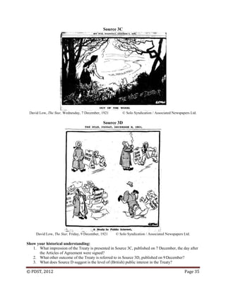 © PDST, 2012 Page 35
Source 3C
David Low, The Star, Wednesday, 7 December, 1921 © Solo Syndication / Associated Newspapers Ltd.
Source 3D
David Low, The Star, Friday, 9 December, 1921 © Solo Syndication / Associated Newspapers Ltd.
Show your historical understanding:
1. What impression of the Treaty is presented in Source 3C, published on 7 December, the day after
the Articles of Agreement were signed?
2. What other outcome of the Treaty is referred to in Source 3D, published on 9 December?
3. What does Source D suggest is the level of (British) public interest in the Treaty?
 