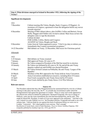 © PDST, 2012 Page 36
Step 4: What divisions emerged in Ireland in December 1921, following the signing of the
Treaty?
Significant developments
1921
7 December Cabinet meeting (De Valera, Brugha, Stack, Cosgrave, O‘Higgins). At
insistence of Cosgrave, agreement to hear the delegation before any moves
towards rejection.
8 December Meeting of Dáil cabinet (above, plus Griffith, Collins and Barton). Gavan
Duffy, Duggan and Childers also invited to attend. Main focus on how the
delegates came to sign the document.
Cabinet divided:
FOR Griffith, Collins, Barton and Cosgrave
AGAINST de Valera, Brugha and Stack
9 December Letter from de Valera appeared in press: ―I feel it my duty to inform you
immediately that I cannot recommend acceptance.‖
14-22 December Dáil debates on Treaty. 22 December, Dáil recess for Christmas period.
Aftermath
1922
3-10 January Dáil debates on Treaty resumed
7 January Dáil approved Treaty, 64 votes to 57.
9 January De Valera resigned as President of the Dáil but stood for re-election.
10 January De Valera was defeated by 60 votes to 58. He and all the anti-Treaty
deputies walked out and Griffith was elected President.
15 March De Valera formed Cumann na Poblachta, the anti-Treaty ‗League of the
Republic‘.
26 March Members of the IRA opposed to the Treaty held an Army Convention.
9 April Army Convention established an executive, including Rory O‘Connor.
14 April Four Courts occupied by anti-Treaty forces led by O‘Connor.
28 June Four Courts shelled by pro-Treaty forces. Civil War followed.
Relevant sources
Source 4A
The President ordered that they [the Plenipotentiaries] be summoned back by wire for a Cabinet
meeting to take place the next day, the 8th
, ‗to consider the circumstances under which the
Plenipotentiaries had signed the agreement in London.‘ These or some such words appeared in
the official note which he drafted for publication. Desmond Fitzgerald, who was in charge of
Publicity, came into the room immediately the note had been handed him, and he said, ‗This
might be altered Mr. President. It reads as if you were opposed to the settlement.‘ ‗And that is the
way I intend it to read. Publish it as it is,‘ the President told him. Fitzgerald said aside to me a few
minutes later. ‗I did not think he was against this kind of settlement before we went over to
London.‘ I answered – ‗He‘s dead against it now anyway. That‘s enough.‘
Recollection of Austin Stack, cited in Frank Pakenham, Peace by Ordeal. Geoffrey Chapman, 1962
(originally published by Jonathan Cape Ltd., 1935), pp.330-331
 