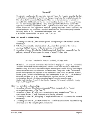 © PDST, 2012 Page 38
Source 4C
On a country-wide basis the IRA were in the main anti-Treaty. They began to remember that they
were Volunteers with an Executive which was their governing body; they owed allegiance to the
Dáil only as the Government of the Republic. There was an alternative course of action to be
resorted to if the Dáil failed them. The first person to call my attention to this was Andy Cooney,
who was most strongly opposed to the Treaty. He thought that Griffith, Collins and the other
signatories should have been arrested at Dun Laoghaire on their return from London. I gathered
that his proposal had some support from the South Tipperary Brigade but neither Dublin nor Cork
would countenance any such course. The arrest of Mick Collins, however badly they felt about
the Treaty, would be like Tibetan monks arresting the Dalai Lama.
C.S. Andrews, Dublin Made Me. The Mercier Press, 1970, p.205.
Show your historical understanding:
1. According to Source 4C, what was the general feeling amongst IRA members towards
the Treaty?
2. C.S. Andrews was at the time himself an I.R.A. man. How relevant is this point in
assessing the likely accuracy of the first sentence in Source 4C?
3. According to Source 4C, what did Andy Cooney think should have happened when the
delegates returned? Who opposed this course of action? Explain why.
Source 4D
De Valera‘s letter to the Press, 9 December, 1921 (extracts)
My friends ... you have seen in the public Press the text of the proposed Treaty with Great Britain.
The terms of this Treaty are in violent conflict with the wishes of the majority of the Nation as
expressed freely in successive elections during the last three years. I feel it my duty to inform you
immediately that I cannot recommend the acceptance of the Treaty either to Dáil Éireann or the
country. In this attitude I am supported by the Ministers of Home Affairs and Defence. A public
session of Dáil Éireann is being summoned for Wednesday next at 11 o‘clock ... The great test of
our people has come. Let us face it worthily without bitterness and above all without
recriminations. There is a definite constitutional way of resolving our differences ...
Cited in Frank Pakenham, Peace by Ordeal. Geoffrey Chapman, 1962 (originally published by Jonathan
Cape Ltd., 1935), pp.331-332
Show your historical understanding:
1. According to Source 4D, what reason does de Valera give as to why he ―cannot
recommend acceptance of the Treaty‖?
2. According to Source 4D, which government ministers are supporting de Valera in
rejecting the Treaty? (Check the names as well as the ministry.)
3. According to Source 4D, what group of people would be the next to consider the terms of
the Treaty?
4. According to Source 4D, did de Valera favour a violent or constitutional way of resolving
differences over the Treaty? Explain your answer.
 