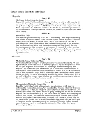 © PDST, 2012 Page 39
Extracts from the Dáil debates on the Treaty
14 December
Source 4E
Mr. Michael Collins, Minster for Finance
I agree with what the President said that the honour of Ireland was not involved in accepting this
document. Ireland is fully free to accept or reject. Many a parliament of a country has refused to
accept decisions of plenipotentiaries … The Dáil is perfectly free to accept or reject, we are only
bound to recommend it to the Dáil for acceptance. The Articles of Agreement are put forward on
our recommendation. That ought to be quite clear here, and ought to be equally clear to the public
of this country …
Source 4F
President de Valera
Now we all can go back to meetings of the Dáil. At these meetings I made our position perfectly
clear, that the plenipotentiaries were to have the fullest freedom possible. It would be ridiculous
to send them over if we were all the time to interfere with them from Dublin. There was an
understanding that certain things would be done so that we in Dublin would be in a position to
help in so far as we could help to come to an agreement or explain disagreements. The most
important paragraph in these instructions … was paragraph 3, which laid down that a complete
draft of the Treaty should be submitted to Dublin and a reply awaited ... In fact one of the reasons
I did not want to be a member of the delegation was that the delegation should be provided
against hasty action.
19 December
Source 4G
Mr. Griffith, Minister for Foreign Affairs
We have brought back the flag; we have brought back the evacuation of Ireland after 700 years
by British troops and the formation of an Irish army (applause). We have brought back to Ireland
her full rights and powers of fiscal control. We have brought back to Ireland equality with
England … We took an oath to the Irish Republic, but, as President de Valera himself said, he
understood that oath to bind him to do the best he could for Ireland. So do we. We have done the
best we could for Ireland ... That is what we have brought back ... an Ireland developing her own
life, carving out her own way of existence, and rebuilding the Gaelic civilisation broken down at
the battle of Kinsale ... I ask the people of Ireland, and the Irish people everywhere, to ratify this
Treaty, to end this bitter conflict of centuries, to end it for ever.
Source 4H
Mr. Austin Stack, Minister for Home Affairs
I stand for what is Ireland's right, full independence and nothing short of it. It is easy to
understand that countries like Australia, New Zealand and the others can put up with the powers
which are bestowed on them, can put up with acknowledgments to the monarch and rule of Great
Britain as head of their State, for have they not all sprung from England? Are they not children of
England? Have they not been built up by Great Britain? Have they not been protected by England
and lived under England's flag for all time? What other feeling can they have but affection for
England, which they always regarded as their motherland? This country, on the other hand, has
not been a child of England's, nor never was. England came here as an invader, and for 750 years
we have been resisting that conquest. Are we now after those 750 years to bend the knee and
acknowledge that we received from England as a concession full, or half, or three-quarter
Dominion powers? I say no.
 