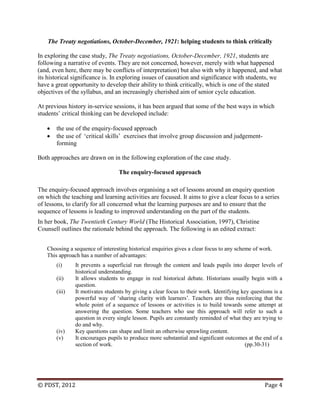 © PDST, 2012 Page 4
The Treaty negotiations, October-December, 1921: helping students to think critically
In exploring the case study, The Treaty negotiations, October-December, 1921, students are
following a narrative of events. They are not concerned, however, merely with what happened
(and, even here, there may be conflicts of interpretation) but also with why it happened, and what
its historical significance is. In exploring issues of causation and significance with students, we
have a great opportunity to develop their ability to think critically, which is one of the stated
objectives of the syllabus, and an increasingly cherished aim of senior cycle education.
At previous history in-service sessions, it has been argued that some of the best ways in which
students‘ critical thinking can be developed include:
 the use of the enquiry-focused approach
 the use of ‗critical skills‘ exercises that involve group discussion and judgement-
forming
Both approaches are drawn on in the following exploration of the case study.
The enquiry-focused approach
The enquiry-focused approach involves organising a set of lessons around an enquiry question
on which the teaching and learning activities are focused. It aims to give a clear focus to a series
of lessons, to clarify for all concerned what the learning purposes are and to ensure that the
sequence of lessons is leading to improved understanding on the part of the students.
In her book, The Twentieth Century World (The Historical Association, 1997), Christine
Counsell outlines the rationale behind the approach. The following is an edited extract:
Choosing a sequence of interesting historical enquiries gives a clear focus to any scheme of work.
This approach has a number of advantages:
(i) It prevents a superficial run through the content and leads pupils into deeper levels of
historical understanding.
(ii) It allows students to engage in real historical debate. Historians usually begin with a
question.
(iii) It motivates students by giving a clear focus to their work. Identifying key questions is a
powerful way of ‗sharing clarity with learners‘. Teachers are thus reinforcing that the
whole point of a sequence of lessons or activities is to build towards some attempt at
answering the question. Some teachers who use this approach will refer to such a
question in every single lesson. Pupils are constantly reminded of what they are trying to
do and why.
(iv) Key questions can shape and limit an otherwise sprawling content.
(v) It encourages pupils to produce more substantial and significant outcomes at the end of a
section of work. (pp.30-31)
 