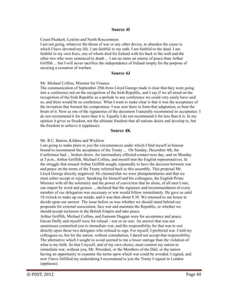 © PDST, 2012 Page 40
Source 4I
Count Plunkett, Leitrim and North Roscommon
I am not going, whatever the threat of war or any other device, to abandon the cause to
which I have devoted my life. I am faithful to my oath. I am faithful to the dead. I am
faithful to my own boys, one of whom died for Ireland with his back to the wall and the
other two who were sentenced to death ... I am no more an enemy of peace than Arthur
Griffith ... but I will never sacrifice the independence of Ireland simply for the purpose of
securing a cessation of warfare.
Source 4J
Mr. Michael Collins, Minister for Finance
The communication of September 29th from Lloyd George made it clear that they were going
into a conference not on the recognition of the Irish Republic, and I say if we all stood on the
recognition of the Irish Republic as a prelude to any conference we could very easily have said
so, and there would be no conference. What I want to make clear is that it was the acceptance of
the invitation that formed the compromise. I was sent there to form that adaptation, to bear the
brunt of it. Now as one of the signatories of the document I naturally recommend its acceptance. I
do not recommend it for more than it is. Equally I do not recommend it for less than it is. In my
opinion it gives us freedom, not the ultimate freedom that all nations desire and develop to, but
the freedom to achieve it (applause).
Source 4K
Mr. R.C. Barton, Kildare and Wicklow
I am going to make plain to you the circumstances under which I find myself in honour
bound to recommend the acceptance of the Treaty ... On Sunday, December 4th, the
Conference had ... broken down. An intermediary effected contact next day, and on Monday
at 3 p.m., Arthur Griffith, Michael Collins, and myself met the English representatives. In
the struggle that ensued Arthur Griffith sought, repeatedly to have the decision between war
and peace on the terms of the Treaty referred back to this assembly. This proposal Mr.
Lloyd George directly negatived. He claimed that we were plenipotentiaries and that we
must either accept or reject. Speaking for himself and his colleagues, the English Prime
Minister with all the solemnity and the power of conviction that he alone, of all men I met,
can impart by word and gesture ... declared that the signature and recommendation of every
member of our delegation was necessary or war would follow immediately. He gave us until
10 o'clock to make up our minds, and it was then about 8.30. We returned to our house to
decide upon our answer. The issue before us was whether we should stand behind our
proposals for external association, face war and maintain the Republic, or whether we
should accept inclusion in the British Empire and take peace.
Arthur Griffith, Michael Collins, and Eamonn Duggan were for acceptance and peace;
Gavan Duffy and myself were for refusal - war or no war. An answer that was not
unanimous committed you to immediate war, and the responsibility for that was to rest
directly upon those two delegates who refused to sign. For myself, I preferred war. I told my
colleagues so, but for the nation, without consultation, I dared not accept that responsibility.
The alternative which I sought to avoid seemed to me a lesser outrage than the violation of
what is my faith. So that I myself, and of my own choice, must commit my nation to
immediate war, without you, Mr. President, or the Members of the Dáil, or the nation
having an opportunity to examine the terms upon which war could be avoided. I signed, and
now I have fulfilled my undertaking I recommend to you the Treaty I signed in London
(applause).
 