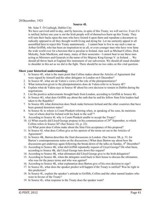 © PDST, 2012 Page 41
20 December, 1921
Source 4L
Mr. Seán T. Ó Ceallaigh, Dublin City
We have survived until to-day, and by heavens, in spite of this Treaty, we will survive. Even if it
is ratified, before one year is out the Irish people will of themselves burst up this Treaty. They
will turn their backs upon the men who have foisted it upon them and repudiate a document so
radically opposed to all they thought worth living and dying for. Let me earnestly appeal to all
assembled here to reject this Treaty unanimously… I cannot bear to live to see such a man as
Arthur Griffith, who has been an inspiration to us all, or even younger men who have won fame
the wide world over for a heroism that is peculiar to Ireland, men such as Michael Collins, Dick
Mulcahy, Seán MacKeon, and many, many of their associates - I cannot bear to see these men
acting as Ministers and Generals in the name of his Majesty King George V. in Ireland … We
should all throw back at England this instrument of our subversion. We should all stand shoulder
to shoulder in this act as we did in the fight. There should be no two sides on this vital question.
Show your historical understanding:
1. In Source 4E, what is the main point that Collins makes about the Articles of Agreement that
were signed by himself and the other delegates in London on 6 December?
2. In Source 4F, what are de Valera‘s views of the role of the plenipotentiaries?
3. What instruction given to the plenipotentiaries does de Valera refer to in Source 4F?
4. Explain what de Valera says in Source 4F about his own decision to remain in Dublin during the
negotiations.
5. List the positive achievements brought back from London, according to Griffith in Source 4G.
6. In Source 4G, what does Griffith say about the oath that he and his fellow Sinn Féin leaders had
taken to the Republic?
7. In Source 4H, what distinction does Stack make between Ireland and the other countries that have
been granted dominion status?
8. In Source 4I, to whom is Count Plunkett referring when, in speaking of his sons, he mentions
―one of whom died for Ireland with his back to the wall‖?
9. According to Source 4I, why is Count Plunkett unable to accept the Treaty?
10. (i) What exactly did Lloyd George propose in his communication of 29th
September, to which
Collins refers in Source 4J? (See Source 1G, p. 22).
(ii) What point does Collins make about the Sinn Féin acceptance of this proposal?
11. In Source 4J, what does Collins give as his opinion of the terms set out in the Articles of
Agreement?
12. In Source 4K, Barton describes the final discussions in London. (See Source 3B, p. 33, for
Barton‘s contemporaneous notes on the discussions.) What does Barton say about how the
discussions got underway again following the break-down of the talks on Sunday, 4th
December?
13. According to Source 4K, what did Griffith repeatedly request of Lloyd George? On what basis,
according to Source 4K, did Lloyd George turn down this request?
14. According to Source 4K, what ultimatum did Lloyd George give to the Irish delegation?
15. According to Source 4K, when the delegates went back to their house to discuss the ultimatum,
who was for the peace terms and who was against?
16. According to Source 4K, what explanation does Barton give of his own decision to sign?
17. In Source 4L, what does the speaker predict will happen if the Treaty is ratified? Was he right in
this prediction?
18. In Source 4L, explain the speaker‘s attitude to Griffith, Collins and the other named leaders who
were in favour of the Treaty?
19. In Source 4L, what response to the Treaty does the speaker want?
 